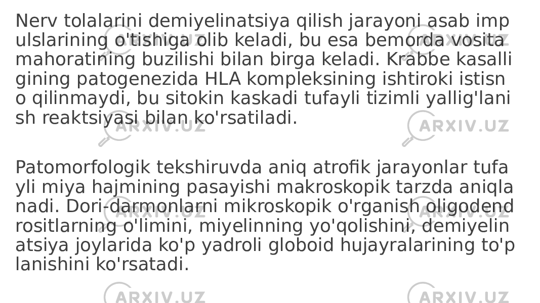 Nerv tolalarini demiyelinatsiya qilish jarayoni asab imp ulslarining o&#39;tishiga olib keladi, bu esa bemorda vosita mahoratining buzilishi bilan birga keladi. Krabbe kasalli gining patogenezida HLA kompleksining ishtiroki istisn o qilinmaydi, bu sitokin kaskadi tufayli tizimli yallig&#39;lani sh reaktsiyasi bilan ko&#39;rsatiladi. Patomorfologik tekshiruvda aniq atrofik jarayonlar tufa yli miya hajmining pasayishi makroskopik tarzda aniqla nadi. Dori-darmonlarni mikroskopik o&#39;rganish oligodend rositlarning o&#39;limini, miyelinning yo&#39;qolishini, demiyelin atsiya joylarida ko&#39;p yadroli globoid hujayralarining to&#39;p lanishini ko&#39;rsatadi. 