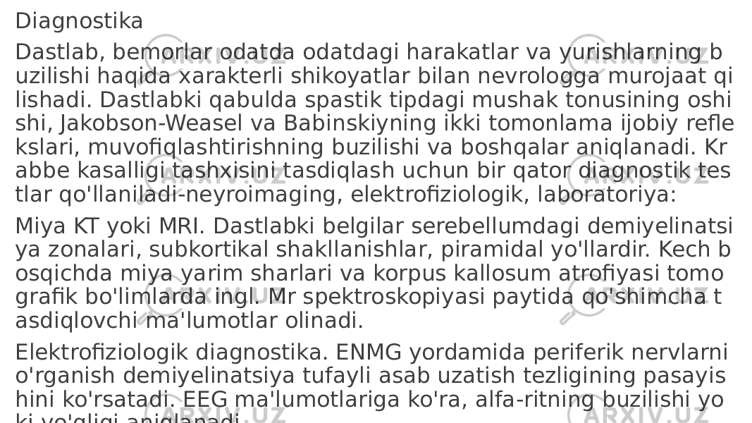 Diagnostika Dastlab, bemorlar odatda odatdagi harakatlar va yurishlarning b uzilishi haqida xarakterli shikoyatlar bilan nevrologga murojaat qi lishadi. Dastlabki qabulda spastik tipdagi mushak tonusining oshi shi, Jakobson-Weasel va Babinskiyning ikki tomonlama ijobiy refle kslari, muvofiqlashtirishning buzilishi va boshqalar aniqlanadi. Kr abbe kasalligi tashxisini tasdiqlash uchun bir qator diagnostik tes tlar qo&#39;llaniladi-neyroimaging, elektrofiziologik, laboratoriya: Miya KT yoki MRI. Dastlabki belgilar serebellumdagi demiyelinatsi ya zonalari, subkortikal shakllanishlar, piramidal yo&#39;llardir. Kech b osqichda miya yarim sharlari va korpus kallosum atrofiyasi tomo grafik bo&#39;limlarda ingl. Mr spektroskopiyasi paytida qo&#39;shimcha t asdiqlovchi ma&#39;lumotlar olinadi. Elektrofiziologik diagnostika. ENMG yordamida periferik nervlarni o&#39;rganish demiyelinatsiya tufayli asab uzatish tezligining pasayis hini ko&#39;rsatadi. EEG ma&#39;lumotlariga ko&#39;ra, alfa-ritning buzilishi yo ki yo&#39;qligi aniqlanadi 