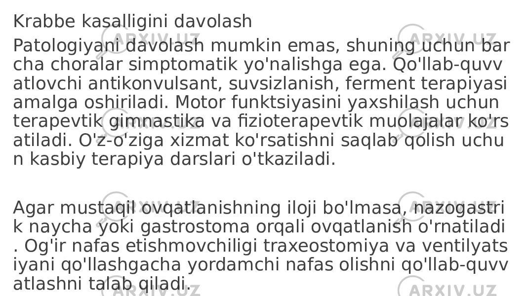 Krabbe kasalligini davolash Patologiyani davolash mumkin emas, shuning uchun bar cha choralar simptomatik yo&#39;nalishga ega. Qo&#39;llab-quvv atlovchi antikonvulsant, suvsizlanish, ferment terapiyasi amalga oshiriladi. Motor funktsiyasini yaxshilash uchun terapevtik gimnastika va fizioterapevtik muolajalar ko&#39;rs atiladi. O&#39;z-o&#39;ziga xizmat ko&#39;rsatishni saqlab qolish uchu n kasbiy terapiya darslari o&#39;tkaziladi. Agar mustaqil ovqatlanishning iloji bo&#39;lmasa, nazogastri k naycha yoki gastrostoma orqali ovqatlanish o&#39;rnatiladi . Og&#39;ir nafas etishmovchiligi traxeostomiya va ventilyats iyani qo&#39;llashgacha yordamchi nafas olishni qo&#39;llab-quvv atlashni talab qiladi. 