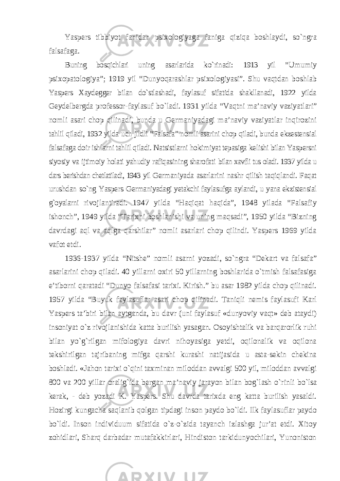 Yaspers tibbiyot fanidan psixologiyaga faniga qiziqa boshlaydi, sо`ngra falsafaga. Buning bosqichlari uning asarlarida kо`rinadi: 1913 yil “Umumiy psixopatologiya”; 1919 yil “Dunyoqarashlar psixologiyasi”. Shu vaqtdan boshlab Yaspers Xaydegger bilan dо`stlashadi, faylasuf sifatida shakllanadi, 1922 yilda Geydelbergda professor-faylasuf bо`ladi. 1931 yilda “Vaqtni ma’naviy vaziyatlari” nomli asari chop qilinadi, bunda u Germaniyadagi ma’naviy vaziyatlar inqirozini tahlil qiladi, 1932 yilda uch jildli “Falsafa” nomli asarini chop qiladi, bunda ekzestensial falsafaga doir ishlarni tahlil qiladi. Natsistlarni hokimiyat tepasiga kelishi bilan Yaspersni siyosiy va ijtimoiy holati yahudiy rafiqasining sharofati bilan xavfli tus oladi. 1937 yilda u dars berishdan chetlatiladi, 1943 yil Germaniyada asarlarini nashr qilish taqiqlandi. Faqat urushdan sо`ng Yaspers Germaniyadagi yetakchi faylasufga aylandi, u yana ekzistensial g`oyalarni rivojlantiradi. 1947 yilda “Haqiqat haqida”, 1948 yilada “Falsafiy ishonch”, 1949 yilda “Tarixni boshlanishi va uning maqsadi”, 1950 yilda “Bizning davrdagi aql va aqlga qarshilar” nomli asarlari chop qilindi. Yaspers 1969 yilda vafot etdi. 1936-1937 yilda “Nitshe” nomli asarni yozadi, sо`ngra “Dekart va falsafa” asarlarini chop qiladi. 40 yillarni oxiri 50 yillarning boshlarida о`tmish falsafasiga e’tiborni qaratadi “Dunyo falsafasi tarixi. Kirish.” bu asar 1982 yilda chop qilinadi. 1957 yilda “Buyuk faylasuflar asari chop qilinadi. Taniqli nemis faylasufi Karl Yaspers ta’biri bilan aytganda, bu davr (uni faylasuf «dunyoviy vaqt» deb ataydi) insoniyat о`z rivojlanishida katta burilish yasagan. Osoyishtalik va barqarorlik ruhi bilan yо`g`rilgan mifologiya davri nihoyasiga yetdi, oqilonalik va oqilona tekshirilgan tajribaning mifga qarshi kurashi natijasida u asta-sekin chekina boshladi. «Jahon tarixi о`qini taxminan miloddan avvalgi 500 yil, miloddan avvalgi 800 va 200 yillar oralig`ida bergan ma’naviy jarayon bilan bog`lash о`rinli bо`lsa kerak, - deb yozadi K. Yaspers. Shu davrda tarixda eng katta burilish yasaldi. Hozirgi kungacha saqlanib qolgan tipdagi inson paydo bо`ldi. Ilk faylasuflar paydo bо`ldi. Inson individuum sifatida о`z-о`zida tayanch izlashga jur’at etdi. Xitoy zohidlari, Sharq darbadar mutafakkirlari, Hindiston tarkidunyochilari, Yunoniston 