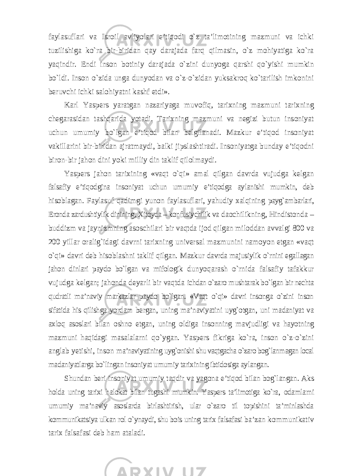 faylasuflari va Isroil avliyolari e’tiqodi о`z ta’limotining mazmuni va ichki tuzilishiga kо`ra bir-biridan qay darajada farq qilmasin, о`z mohiyatiga kо`ra yaqindir. Endi inson botiniy darajada о`zini dunyoga qarshi qо`yishi mumkin bо`ldi. Inson о`zida unga dunyodan va о`z-о`zidan yuksakroq kо`tarilish imkonini beruvchi ichki salohiyatni kashf etdi». Karl Yaspers yaratgan nazariyaga muvofiq, tarixning mazmuni tarixning chegarasidan tashqarida yotadi. Tarixning mazmuni va negizi butun insoniyat uchun umumiy bо`lgan e’tiqod bilan belgilanadi. Mazkur e’tiqod insoniyat vakillarini bir-biridan ajratmaydi, balki jipslashtiradi. Insoniyatga bunday e’tiqodni biron-bir jahon dini yoki milliy din taklif qilolmaydi. Yaspers jahon tarixining «vaqt о`qi» amal qilgan davrda vujudga kelgan falsafiy e’tiqodgina insoniyat uchun umumiy e’tiqodga aylanishi mumkin, deb hisoblagan. Faylasuf qadimgi yunon faylasuflari, yahudiy xalqining payg`ambarlari, Eronda zardushtiylik dinining, Xitoyda – konfusiychilik va daochilikning, Hindistonda – buddizm va jaynizmning asoschilari bir vaqtda ijod qilgan miloddan avvalgi 800 va 200 yillar oralig`idagi davrni tarixning universal mazmunini namoyon etgan «vaqt о`qi» davri deb hisoblashni taklif qilgan. Mazkur davrda majusiylik о`rnini egallagan jahon dinlari paydo bо`lgan va mifologik dunyoqarash о`rnida falsafiy tafakkur vujudga kelgan; jahonda deyarli bir vaqtda ichdan о`zaro mushtarak bо`lgan bir nechta qudratli ma’naviy markazlar paydo bо`lgan. «Vaqt о`qi» davri insonga о`zini inson sifatida his qilishga yordam bergan, uning ma’naviyatini uyg`otgan, uni madaniyat va axloq asoslari bilan oshno etgan, uning oldiga insonning mavjudligi va hayotning mazmuni haqidagi masalalarni qо`ygan. Yaspers fikriga kо`ra, inson о`z-о`zini anglab yetishi, inson ma’naviyatining uyg`onishi shu vaqtgacha о`zaro bog`lanmagan local madaniyatlarga bо`lingan insoniyat umumiy tarixining ibtidosiga aylangan. Shundan beri insoniyat umumiy taqdir va yagona e’tiqod bilan bog`langan. Aks holda uning tarixi halokat bilan tugashi mumkin. Yaspers ta’limotiga kо`ra, odamlarni umumiy ma’naviy asoslarda birlashtirish, ular о`zaro til topishini ta’minlashda kommunikatsiya ulkan rol о`ynaydi, shu bois uning tarix falsafasi ba’zan kommunikativ tarix falsafasi deb ham ataladi. 