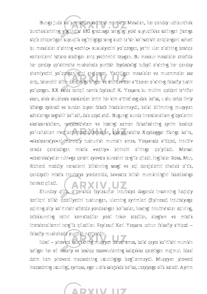 Bunga juda kо`p misollar keltirish mumkin. Masalan, har qanday uchburchak burchaklarining yig`indisi 180 gradusga tengligi yoki suyuqlikka solingan jismga siqib chiqarilgan suyuqlik og`irligiga teng kuch ta’sir kо`rsatishi aniqlangani zahoti bu masalalar о`zining «ochiq» xususiyatini yо`qotgan, ya’ni ular о`zining boshqa variantlarni istisno etadigan aniq yechimini topgan. Bu mazkur masalalar atrofida har qanday qо`shimcha mushohada yuritish foydasizligi tufayli о`zining har qanday ahamiyatini yо`qotganligini anglatgan. Yechilgan masalalar va muammolar esa aniq, ishonchli bilim darajasiga о`tgan va shu davrdan e’tiboran о`zining falsafiy tusini yо`qotgan. XX asrda taniqli nemis faylasufi K. Yaspers bu muhim qoidani ta’riflar ekan, shak-shubhasiz asoslardan birini har kim e’tirof etgudek bо`lsa, u shu tariqa ilmiy bilishga aylanadi va bundan buyon falsafa hisoblanmaydi, balki bilimning muayyan sohalariga tegishli bо`ladi, deb qayd etdi. Bugungi kunda irratsionalizm g`oyalarini ekzistensializm, neopozitivizm va hozirgi zamon falsafasining ayrim boshqa yо`nalishlari rivojlantirmoqda. Masalan, ekzistensialist Xaydegger fikriga kо`ra, «ekzistensiya»ni mantiqiy tushunish mumkin emas. Yaspersda e’tiqod, intuitiv tarzda qaraladigan mistik «vahiy» birinchi о`ringa qо`yiladi. Marsel «abstraksiyalar ruhi»ga qarshi ayovsiz kurashni targ`ib qiladi. Inglizlar Ross, Mur, Richard moddiy narsalarni bilishning sezgi va aql darajalarini chetlab о`tib, qandaydir mistik intuitsiya yordamida, bevosita bilish mumkinligini isbotlashga harakat qiladi. Shunday qilib, о`tmishda faylasuflar intuitsiya deganda insonning haqiqiy borliqni bilish qobiliyatini tushungan, ularning ayrimlari (Spinoza) intuitsiyaga aqlning oliy kо`rinishi sifatida yondashgan bо`lsalar, hozirgi intuitivistlar aqlning, tafakkurning rolini kamsitadilar yoki inkor etadilar, alogizm va mistik irratsionalizmni targ`ib qiladilar. Faylasuf Karl Yaspers uchun falsafiy e’tiqod – falsafiy mushohada yuritish natijasidir. Ideal – pirovard kelajakning muayyan obrazi emas, balki qayta kо`rilishi mumkin bо`lgan har xil nazariy va boshqa tasavvurlarning kelajakka qaratilgan majmui. Ideal doim ham pirovard maqsadning ustunligiga bog`lanmaydi. Muayyan pirovard maqsadning ustunligi, ayniqsa, agar u olis kelajakda bо`lsa, utopiyaga olib keladi. Ayrim 