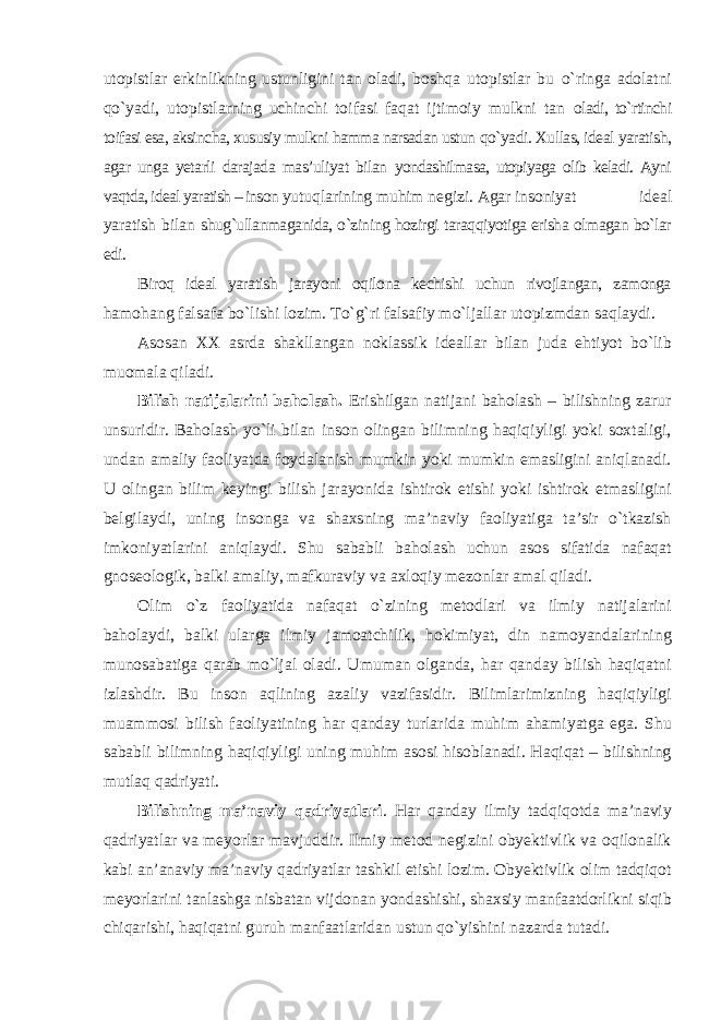 utopistlar erkinlikning ustunligini tan oladi, boshqa utopistlar bu о`ringa adolatni qо`yadi, utopistlarning uchinchi toifasi faqat ijtimoiy mulkni tan oladi, tо`rtinchi toifasi esa, aksincha, xususiy mulkni hamma narsadan ustun qо`yadi. Xullas, ideal yaratish, agar unga yetarli darajada mas’uliyat bilan yondashilmasa, utopiyaga olib keladi. Ayni vaqtda, ideal yaratish – inson yutuqlarining muhim negizi. Agar insoniyat ideal yaratish bilan shug`ullanmaganida, о`zining hozirgi taraqqiyotiga erisha olmagan bо`lar edi. Biroq ideal yaratish jarayoni oqilona kechishi uchun rivojlangan, zamonga hamohang falsafa bо`lishi lozim. Tо`g`ri falsafiy mо`ljallar utopizmdan saqlaydi. Asosan XX asrda shakllangan noklassik ideallar bilan juda ehtiyot bо`lib muomala qiladi. Bilish natijalarini baholash. Erishilgan natijani baholash – bilishning zarur unsuridir. Baholash yо`li bilan inson olingan bilimning haqiqiyligi yoki soxtaligi, undan amaliy faoliyatda foydalanish mumkin yoki mumkin emasligini aniqlanadi. U olingan bilim keyingi bilish jarayonida ishtirok etishi yoki ishtirok etmasligini belgilaydi, uning insonga va shaxsning ma’naviy faoliyatiga ta’sir о`tkazish imkoniyatlarini aniqlaydi. Shu sababli baholash uchun asos sifatida nafaqat gnoseologik, balki amaliy, mafkuraviy va axloqiy mezonlar amal qiladi. Olim о`z faoliyatida nafaqat о`zining metodlari va ilmiy natijalarini baholaydi, balki ularga ilmiy jamoatchilik, hokimiyat, din namoyandalarining munosabatiga qarab mо`ljal oladi. Umuman olganda, har qanday bilish haqiqatni izlashdir. Bu inson aqlining azaliy vazifasidir. Bilimlarimizning haqiqiyligi muammosi bilish faoliyatining har qanday turlarida muhim ahamiyatga ega. Shu sababli bilimning haqiqiyligi uning muhim asosi hisoblanadi. Haqiqat – bilishning mutlaq qadriyati. Bilishning ma’naviy qadriyatlari . Har qanday ilmiy tadqiqotda ma’naviy qadriyatlar va meyorlar mavjuddir. Ilmiy metod negizini obyektivlik va oqilonalik kabi an’anaviy ma’naviy qadriyatlar tashkil etishi lozim. Obyektivlik olim tadqiqot meyorlarini tanlashga nisbatan vijdonan yondashishi, shaxsiy manfaatdorlikni siqib chiqarishi, haqiqatni guruh manfaatlaridan ustun qо`yishini nazarda tutadi. 