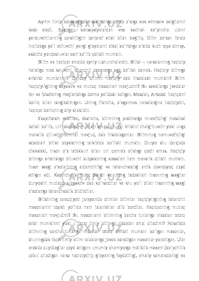 Ayrim ilmiy konsepsiyalar eskirishiga qarab о`ziga xos «timsol» belgilarini kasb etadi. Eskirgan konsepsiyalardan voz kechish kо`pincha ularni yaratuvchilarning qarshiligini bartaraf etish bilan bog`liq. Olim ba’zan fanda inqilobga yо`l ochuvchi yangi g`oyalarni afzal kо`rishga о`zida kuch topa olmay, eskicha yondashuvlar asiri bо`lib qolishi mumkin. Bilim va haqiqat amalda ayniy tushunchalardir. Bilish – narsalarning haqiqiy holatiga mos keluvchi ishonchli axborotga ega bо`lish demak. Haqiqiy bilimga erishish mumkinmi? Qanday bilimni haqiqiy deb hisoblash mumkin? Bilim haqiqiyligining obyektiv va mutlaq mezonlari mavjudmi? Bu savollarga javoblar fan va falsafaning rivojlanishiga doimo yо`ldosh bо`lgan. Masalan, Aristotel haqiqatni borliq bilan tenglashtirgan. Uning fikricha, о`zgarmas narsalargina haqiqiydir, haqiqat borliqning oliy shaklidir. Skeptitsizm vakillari, aksincha, bilimning predmetga muvofiqligi masalasi bahsli bо`lib, uni isbotlash mumkin emas, chunki bilishni chalg`ituvchi yoki unga monelik qiluvchi omillar mavjud, deb hisoblaganlar. Bilimning nomuvofiqligi sabablari bilish obyektining tarkibida bо`lishi mumkin. Dunyo shu darajada cheksizki, inson о`z tafakkuri bilan uni qamrab olishga qodir emas. Haqiqiy bilimga erishishga biluvchi subyektning xossalari ham monelik qilishi mumkin. Inson sezgi a’zolarining aldamchiligi va ishonchsizligi antik davrdayoq qayd etilgan edi. Keyinchalik Yum, Berkli va uning izdoshlari insonning sezgilar dunyosini mutlaqo subyektiv deb kо`rsatdilar va shu yо`l bilan insonning sezgi a’zolariga ishonchsizlik bildirdilar. Bilishning taraqqiyoti jarayonida olimlar bilimlar haqiqiyligining ishonchli mezonlarini topish yо`lida ham izlanishlar olib bordilar. Haqiqatning mutlaq mezonlari mavjudmi? Bu mezonlarni bilimning barcha turlariga nisbatan tatbiq etish mumkinmi yoki u faqat ilmiy bilimga nisbatan amal qiladimi? Falsafada bilimning barcha turlariga nisbatan tatbiq etilishi mumkin bо`lgan mezonlar, shuningdek faqat ilmiy bilim talablariga javob beradigan mezonlar yaratilgan. Ular orasida quyidagilar qayd etilgan: umumiy ahamiyatga moliklik mezoni (kо`pchilik qabul qiladigan narsa haqiqiydir); g`oyaning foydaliligi, amaliy samaradorligi va 