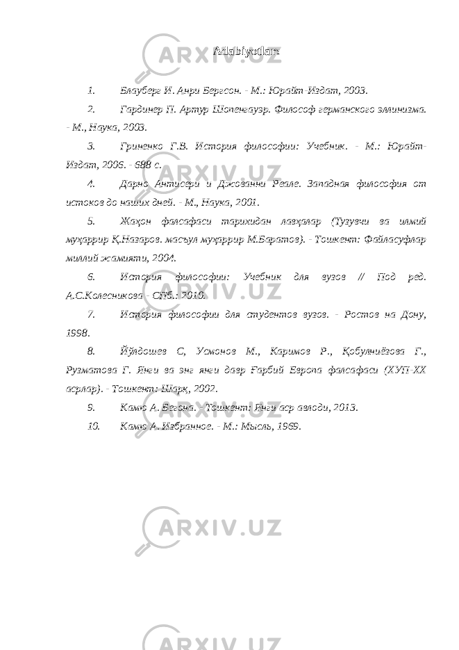 Adabiyotlar: 1. Блауберг И. Анри Бергсон. - М.: Юрайт-Издат, 2003. 2. Гардинер П. Артур Шопенгауэр. Философ германского эллинизма. - М., Наука, 2003. 3. Гриненко Г.В. История философии: Учебник. - М.: Юрайт- Издат, 2006. - 688 с. 4. Дарно Антисери и Джованни Реале. Западная философия от истоков до наших дней. - М., Наука, 2001. 5. Жаҳон фалсафаси тарихидан лавҳалар (Тузувчи ва илмий муҳаррир Қ.Назаров. масъул муҳаррир М.Баратов). - Тошкент: Файласуфлар миллий жамияти, 2004. 6. История философии: Учебник для вузов // Под ред. А.С.Колесникова - СПб.: 2010. 7. История философии для студентов вузов. - Ростов на Дону, 1998. 8. Йўлдошев С, Усмонов М., Каримов Р., Қобулниёзова Г., Рузматова Г. Янги ва энг янги давр Ғарбий Европа фалсафаси (ХУП-ХХ асрлар). - Тошкент: Шарқ, 2002. 9. Камю А. Бегона. - Тошкент: Янги аср авлоди, 2013. 10. Камю А. Избранное. - М.: Мысль, 1969. 