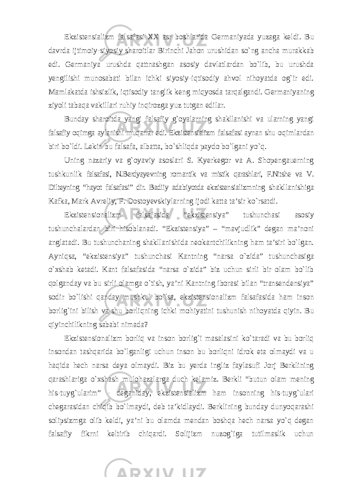 Ekzistensializm falsafasi XX asr boshlarida Germaniyada yuzaga keldi. Bu davrda ijtimoiy-siyosiy sharoitlar Birinchi Jahon urushidan sо`ng ancha murakkab edi. Germaniya urushda qattnashgan asosiy davlatlardan bо`lib, bu urushda yengilishi munosabati bilan ichki siyosiy-iqtisodiy ahvol nihoyatda og`ir edi. Mamlakatda ishsizlik, iqtisodiy tanglik keng miqyosda tarqalgandi. Germaniyaning ziyoli tabaqa vakillari ruhiy inqirozga yuz tutgan edilar. Bunday sharoitda yangi falsafiy g`oyalarning shakllanishi va ularning yangi falsafiy oqimga aylanishi muqarrar edi. Ekzistensializm falsafasi aynan shu oqimlardan biri bо`ldi. Lekin bu falsafa, albatta, bо`shliqda paydo bо`lgani yо`q. Uning nazariy va g`oyaviy asoslari S. Kyerkegor va A. Shopengauerning tushkunlik falsafasi, N.Berdyayevning romantik va mistik qarashlari, F.Nitshe va V. Dilteyning “hayot falsafasi” dir. Badiiy adabiyotda ekzistensializmning shakllanishiga Kafka, Mark Avreliy, F. Dostoyevskiylarning ijodi katta ta’sir kо`rsatdi. Ekzistensionalizm falsafasida “ekzistensiya” tushunchasi asosiy tushunchalardan biri hisoblanadi. “Ekzistensiya” – “mavjudlik” degan ma’noni anglatadi. Bu tushunchaning shakllanishida neokantchilikning ham ta’siri bо`lgan. Ayniqsa, “ekzistensiya” tushunchasi Kantning “narsa о`zida” tushunchasiga о`xshab ketadi. Kant falsafasida “narsa о`zida” biz uchun sirli bir olam bо`lib qolganday va bu sirli olamga о`tish, ya’ni Kantning iborasi bilan “transendensiya” sodir bо`lishi qanday mushkul bо`lsa, ekzistensionalizm falsafasida ham inson borlig`ini bilish va shu borliqning ichki mohiyatini tushunish nihoyatda qiyin. Bu qiyinchilikning sababi nimada? Ekzistensionalizm borliq va inson borlig`i masalasini kо`taradi va bu borliq insondan tashqarida bо`lganligi uchun inson bu borliqni idrok eta olmaydi va u haqida hech narsa deya olmaydi. Biz bu yerda ingliz faylasufi Jorj Berklining qarashlariga о`xshash mulohazalarga duch kelamiz. Berkli “butun olam mening his-tuyg`ularim” - deganiday, ekzistensializm ham insonning his-tuyg`ulari chegarasidan chiqib bо`lmaydi, deb ta’kidlaydi. Berklining bunday dunyoqarashi solipsizmga olib keldi, ya’ni bu olamda mendan boshqa hech narsa yо`q degan falsafiy fikrni keltirib chiqardi. Solijizm nuzog`iga tutilmaslik uchun 