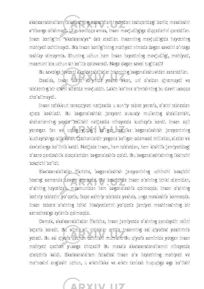 ekzistensionalizm falsafasining asoschilari insondan tashqaridagi borliq masalasini e’tiborga olishmadi. Ular borliqqa emas, inson mavjudligiga diqqatlarini qaratdilar. Inson borlig`ini “ekzistensiya” deb atadilar. Insonning mavjudligida hayotning mohiyati ochilmaydi. Biz inson borlig`ining moihyati nimada degan savolni о`rtaga tashlay olmaymiz. Shuning uchun ham inson hayotining mavjudligi, mohiyati, mazmuni biz uchun sir bо`lib qolaveradi. Nega degan savol tug`iladi? Bu savolga javobni ekzistensialistlar insonning begonalashuvidan axtaradilar. Dastlab, inson tabiat kо`ynida yashar ekan, uni о`zidan ajratmaydi va tabiatning bir qismi sifatida mavjuddir. Lekin kо`hna о`tmishning bu davri uzoqqa chо`zilmaydi. Inson tafakkuri taraqqiyoti natijasida u sun’iy tabiat yaratib, о`zini tabiatdan ajrata boshladi. Bu begonalashish jarayoni xususiy mulkning shakllanishi, shaharlarning paydo bо`lishi natijasida nihoyatda kuchayib bordi. Inson aqli yaratgan fan va uning yutug`i bо`lgan texnika begonalashish jarayonining kuchayishiga olib keldi. Qachonlardir yagona bо`lgan odamzod millatlar, elatlar va davlatlarga bо`linib ketdi. Natijada inson, ham tabiatdan, ham kishilik jamiyatidagi о`zaro qardoshlik aloqalaridan begonalashib qoldi. Bu begonalashishning ikkinchi bosqichi bо`ldi. Ekzistensialistlar fikricha, begonalashish jarayonining uchinchi bosqichi hozirgi zamonda davom etmoqda. Bu bosqichda inson о`zining ichki olamidan, о`zining hayotidan, mazmunidan ham begonalashib qolmoqda. Inson о`zining botiniy tabiatini yо`qotib, faqat zohiriy tabiatda yashab, unga moslashib bormoqda. Inson tobora о`zining ichki hissiyotlarini yо`qotib jamiyat mashinasining bir zarrachasiga aylanib qolmoqda. Demak, ekzistensialistlar fikricha, inson jamiyatda о`zining qandaydir rolini bajarib boradi. Bu xilma-xil niqoblar ortida insonning asl qiyofasi yashirinib yotadi. Bu asl qiyofa qachon ochilishi mumkin. Bu qiyofa zaminida yotgan inson mohiyati qachon yuzaga chiqadi? Bu masala ekzistensionalizmni nihoyatda qiziqtirib keldi. Ekzistensializm falsafasi inson о`z hayotining mohiyati va ma’nosini anglashi uchun, u erkinlikka va erkin tanlash huquqiga ega bо`lishi 