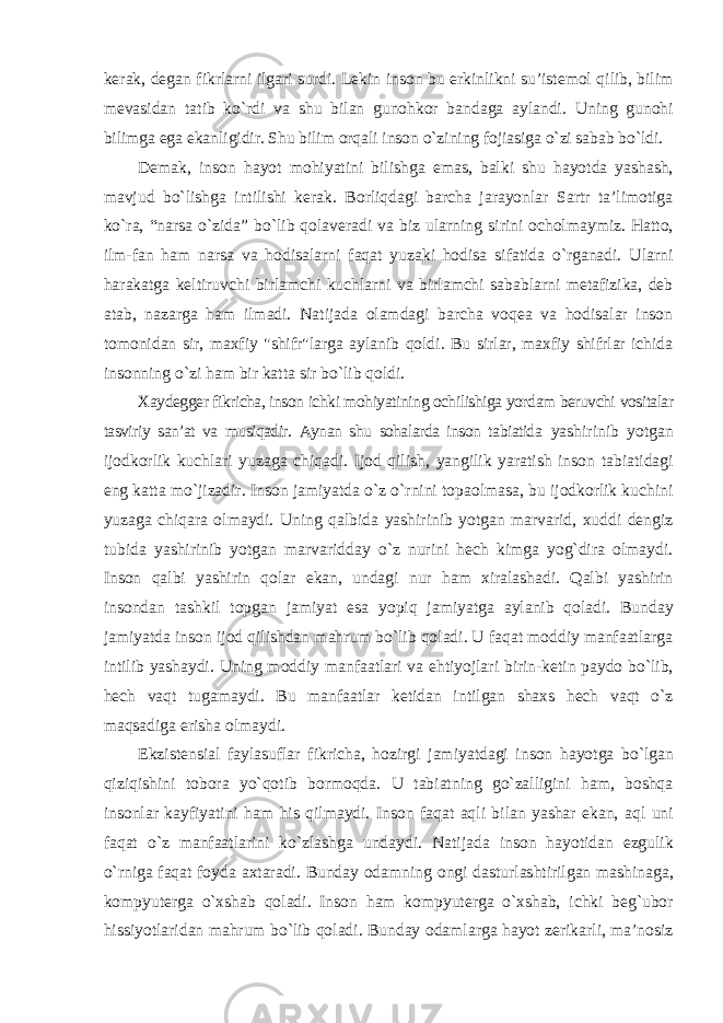 kerak, degan fikrlarni ilgari surdi. Lekin inson bu erkinlikni su’istemol qilib, bilim mevasidan tatib kо`rdi va shu bilan gunohkor bandaga aylandi. Uning gunohi bilimga ega ekanligidir. Shu bilim orqali inson о`zining fojiasiga о`zi sabab bо`ldi. Demak, inson hayot mohiyatini bilishga emas, balki shu hayotda yashash, mavjud bо`lishga intilishi kerak. Borliqdagi barcha jarayonlar Sartr ta’limotiga kо`ra, “narsa о`zida” bо`lib qolaveradi va biz ularning sirini ocholmaymiz. Hatto, ilm-fan ham narsa va hodisalarni faqat yuzaki hodisa sifatida о`rganadi. Ularni harakatga keltiruvchi birlamchi kuchlarni va birlamchi sabablarni metafizika, deb atab, nazarga ham ilmadi. Natijada olamdagi barcha voqea va hodisalar inson tomonidan sir, maxfiy &#34;shifr&#34;larga aylanib qoldi. Bu sirlar, maxfiy shifrlar ichida insonning о`zi ham bir katta sir bо`lib qoldi. Xaydegger fikricha, inson ichki mohiyatining ochilishiga yordam beruvchi vositalar tasviriy san’at va musiqadir. Aynan shu sohalarda inson tabiatida yashirinib yotgan ijodkorlik kuchlari yuzaga chiqadi. Ijod qilish, yangilik yaratish inson tabiatidagi eng katta mо`jizadir. Inson jamiyatda о`z о`rnini topaolmasa, bu ijodkorlik kuchini yuzaga chiqara olmaydi. Uning qalbida yashirinib yotgan marvarid, xuddi dengiz tubida yashirinib yotgan marvaridday о`z nurini hech kimga yog`dira olmaydi. Inson qalbi yashirin qolar ekan, undagi nur ham xiralashadi. Qalbi yashirin insondan tashkil topgan jamiyat esa yopiq jamiyatga aylanib qoladi. Bunday jamiyatda inson ijod qilishdan mahrum bо`lib qoladi. U faqat moddiy manfaatlarga intilib yashaydi. Uning moddiy manfaatlari va ehtiyojlari birin-ketin paydo bо`lib, hech vaqt tugamaydi. Bu manfaatlar ketidan intilgan shaxs hech vaqt о`z maqsadiga erisha olmaydi. Ekzistensial faylasuflar fikricha, hozirgi jamiyatdagi inson hayotga bо`lgan qiziqishini tobora yо`qotib bormoqda. U tabiatning gо`zalligini ham, boshqa insonlar kayfiyatini ham his qilmaydi. Inson faqat aqli bilan yashar ekan, aql uni faqat о`z manfaatlarini kо`zlashga undaydi. Natijada inson hayotidan ezgulik о`rniga faqat foyda axtaradi. Bunday odamning ongi dasturlashtirilgan mashinaga, kompyuterga о`xshab qoladi. Inson ham kompyuterga о`xshab, ichki beg`ubor hissiyotlaridan mahrum bо`lib qoladi. Bunday odamlarga hayot zerikarli, ma’nosiz 