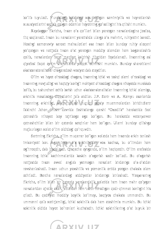 bо`lib tuyuladi. Yurakdagi bolalarga xos bо`lgan samimiylik va hayratlanish xususiyatlarini saqlab qolgan odamlar hayotning gо`zalligini his qilishi mumkin. Xaydegger fikricha, inson о`z qо`llari bilan yaratgan narsalardagina joziba, iliq saqlanadi. Inson bu narsalarni yaratishda ularga о`z mehrini, ruhiyatini beradi. Hozirgi zamonaviy sanoat mahsulotlari esa inson bilan bunday ruhiy aloqani yо`qotgan va natijada inson о`zi yaratgan moddiy olamdan ham begonalashib qolib, narsalardan faqat manfaat keltirish jihatidan foydalanadi. Insonning asl qiyofasi faqat ayrim sharoitlarda yaqqol ochilishi mumkin. Bunday sharoitlarni ekzistensionalistlar chegaradosh vaziyat deb ataydilar. О`lim va hayot о`rtasidagi chegara, insonning ichki va tashqi olami о`rtasidagi va insonning mavjudligi va haqiqiy borlig`i mohiyati о`rtasidagi chegara nihoyatda murakkab bо`lib, bu tushunchani ochib berish uchun ekzistensionalistlar insonning ichki olamiga, erkinlik masalasiga diqqatlarini jalb etdilar. J.P. Sartr va A. Kamyu asarlarida insonning erkinligi, erkin tanlash huquqi asosiy muammolardan biridir.Sartr Ikkinchi Jahon urushi davrida fashistlarga qarshi “Ozodlik” harakatida faol qatnashib nihoyat boy tajribaga ega bо`lgan. Bu harakatda vatanparvar qatnashchilar bilan bir qatorda sotqinlar ham bо`lgan. Ularni bunday qilishga majburlagan xolat о`lim oldidagi qо`rquvdir. Sartrning fikricha, о`lim muqarrar bо`lgan xolatda ham insonda erkin tanlash imkoniyati bor. Agar inson о`z erkinligidan voz kechsa, bu о`limdan ham og`irroqdir, deb hisoblaydi. Qisqacha aytganda, о`lim haqiqatdir. О`lim arafasida insonning ichki kechinmalarida keskin о`zgarish sodir bо`ladi. Bu о`zgarish natijasida inson avval anglab yetmagan narsalari birdaniga о`z-о`zidan ravshanlashadi. Inson uchun yaxshilik va yomonlik ortida yotgan cheksiz olam ochiladi. Barcha narsalardagi ziddiyatlar birdaniga birlashadi. Yaspersning fikricha, о`lim bilan bir qatorda parokandalik xolatida ham inson mehr qо`ygan narsalaridan ajralar ekan, bulardan ham ustun turadigan qadr-qimmat borligini his qiladi. Bu qadriyat moddiy boylik bо`lmay, beqiyos cheksiz ummondir. Bu ummonni qalb xotirjamligi, ichki sokinlik deb ham atashimiz mumkin. Bu ichki sokinlik oldida hayot bо`ronlari kuchsizdir. Ichki sokinlikning о`zi buyuk bir 