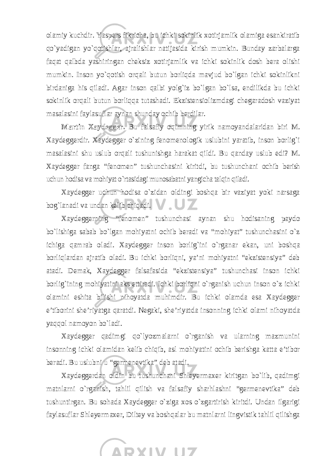 olamiy kuchdir. Yaspers fikricha, bu ichki sokinlik xotirjamlik olamiga esankiratib qо`yadigan yо`qotishlar, ajralishlar natijasida kirish mumkin. Bunday zarbalarga faqat qalbda yashiringan cheksiz xotirjamlik va ichki sokinlik dosh bera olishi mumkin. Inson yо`qotish orqali butun borliqda mavjud bо`lgan ichki sokinlikni birdaniga his qiladi. Agar inson qalbi yolg`iz bо`lgan bо`lsa, endilikda bu ichki sokinlik orqali butun borliqqa tutashadi. Ekzistensiolizmdagi chegaradosh vaziyat masalasini faylasuflar aynan shunday ochib berdilar. Martin Xaydegger. Bu falsafiy oqimning yirik namoyandalaridan biri M. Xaydeggerdir. Xaydegger о`zining fenomenologik uslubini yaratib, inson borlig`i masalasini shu uslub orqali tushunishga harakat qildi. Bu qanday uslub edi? M. Xaydegger fanga “fenomen” tushunchasini kiritdi, bu tushunchani ochib berish uchun hodisa va mohiyat о`rtasidagi munosabatni yangicha talqin qiladi. Xaydegger uchun hodisa о`zidan oldingi boshqa bir vaziyat yoki narsaga bog`lanadi va undan kelib chiqadi. Xaydeggerning “fenomen” tushunchasi aynan shu hodisaning paydo bо`lishiga sabab bо`lgan mohiyatni ochib beradi va “mohiyat” tushunchasini о`z ichiga qamrab oladi. Xaydegger inson borlig`ini о`rganar ekan, uni boshqa borliqlardan ajratib oladi. Bu ichki borliqni, ya’ni mohiyatni “ekzistensiya” deb atadi. Demak, Xaydegger falsafasida “ekzistensiya” tushunchasi inson ichki borlig`ining mohiyatini aks ettiradi. Ichki borliqni о`rganish uchun inson о`z ichki olamini eshita bilishi nihoyatda muhimdir. Bu ichki olamda esa Xaydegger e’tiborini she’riyatga qaratdi. Negaki, she’riyatda insonning ichki olami nihoyatda yaqqol namoyon bо`ladi. Xaydegger qadimgi qо`lyozmalarni о`rganish va ularning mazmunini insonning ichki olamidan kelib chiqib, asl mohiyatini ochib berishga katta e’tibor beradi. Bu uslubni u “germenevtika” deb atadi. Xaydeggerdan oldin bu tushunchani Shleyermaxer kiritgan bо`lib, qadimgi matnlarni о`rganish, tahlil qilish va falsafiy sharhlashni “germenevtika” deb tushuntirgan. Bu sohada Xaydegger о`ziga xos о`zgartirish kiritdi. Undan ilgarigi faylasuflar Shleyermaxer, Diltey va boshqalar bu matnlarni lingvistik tahlil qilishga 