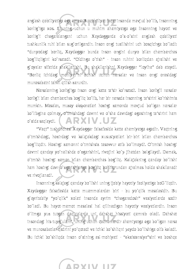 anglash qobiliyatiga ega emas. Bu qobiliyat faqat insonda mavjud bо`lib, insonning borlig`iga xos. Shuning uchun u muhim ahamiyatga ega Insonning hayoti va borlig`i chegaralangani uchun Xaydeggerda о`z-о`zini anglash qobiliyati tushkunlik ruhi bilan sug`orilgandir. Inson ongi tuzilishini uch bosqichga bо`ladi: “dunyodagi borliq, Xaydegger bunda inson ongini dunyo bilan chambarchas bog`liqligini kо`rsatadi. “Oldinga о`tish” - inson ruhini borliqdan ajralishi va g`oyalar sifatida shakllanishi. Bu shakllanishni Xaydegger “loyiha” deb ataydi. “Borliq ichidagi mohiyat”ni ochish uchun narsalar va inson ongi orasidagi munosabatni tahlil qilish zarurdir. Narsalarning borlig`iga inson ongi katta ta’sir kо`rsatadi. Inson borlig`I narsalar borlig`i bilan chambarchas bog`liq bо`lib, har bir narsada insonning ta’sirini kо`rishimiz mumkin. Masalan, muzey eksponatlari hozirgi zamonda mavjud bо`lgan narsalar bо`libgina qolmay, о`tmishdagi davrni va о`sha davrdagi egasining ta’sirini ham о`zida saqlaydi. “Vaqt” tushunchasi Xaydegger falsafasida katta ahamiyatga egadir. Vaqtning о`tmishdagi, hozirdagi va kelajakdagi xususiyatlari bir-biri bilan chambarchas bog`liqdir. Hozirgi zamonni о`tmishsiz tasavvur etib bо`lmaydi. О`tmish hozirgi davrni qanday yо`nalishda о`zgarishini, rivojini kо`p jihatdan belgilaydi. Demak, о`tmish hozirgi zamon bilan chambarchas bog`liq. Kelajakning qanday bо`lishi ham hozirgi davr о`zgarishlariga bog`liq bо`lib, undan ajralmas holda shakllanadi va rivojlanadi. Insonning kelajagi qanday bо`lishi uning ijobiy hayotiy faoliyatiga boG`liqdir. Xaydegger falsafasida katta muammolardan biri - bu yо`qlik masalasidir. Bu g`ayritabiiy “yо`qlik” xolati insonda ayrim “chegaradosh” vaziyatlarda sodir bо`ladi. Bu hayot-mamot masalasi hal qilinadigan hayotiy vaziyatlardir. Inson о`limga yuz tutgan daqiqalarda uni dahshat hissiyoti qamrab oladi. Dahshat insondagi his-tuyg`ularni, uning uchun qachonlardir ahamiyatga ega bо`lgan narsa va munosabatlar qadrini yо`qotadi va ichki bо`shliqni paydo bо`lishiga olib keladi. Bu ichki bо`shliqda inson о`zining asl-mohiyati - “ekzistensiya”sini va boshqa 