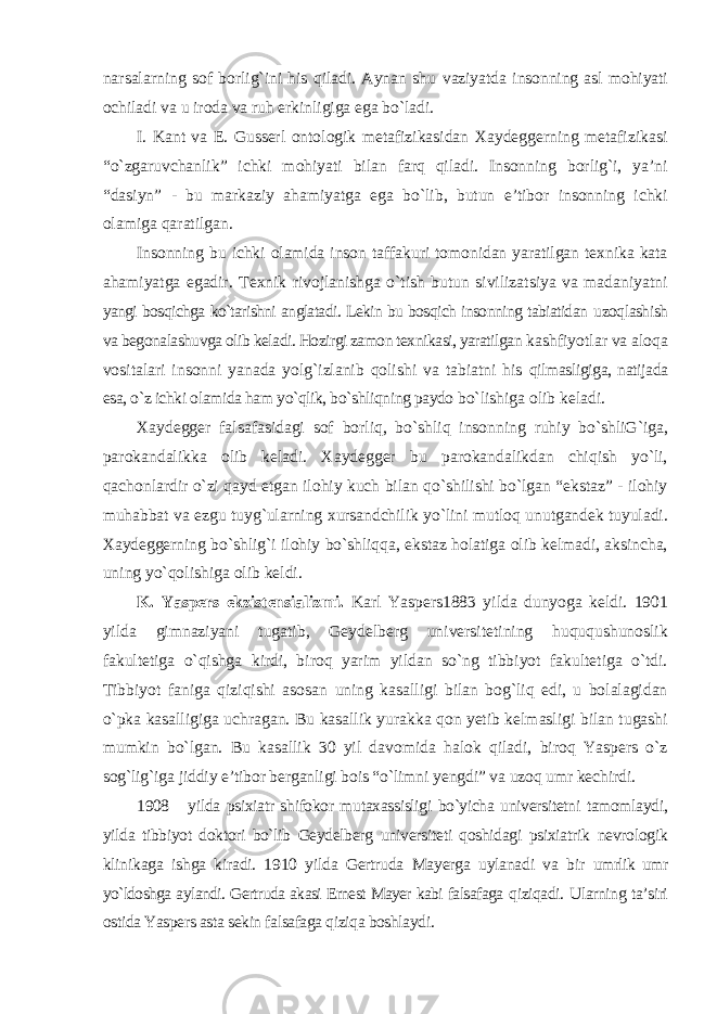 narsalarning sof borlig`ini his qiladi. Aynan shu vaziyatda insonning asl mohiyati ochiladi va u iroda va ruh erkinligiga ega bо`ladi. I. Kant va E. Gusserl ontologik metafizikasidan Xaydeggerning metafizikasi “о`zgaruvchanlik” ichki mohiyati bilan farq qiladi. Insonning borlig`i, ya’ni “dasiyn” - bu markaziy ahamiyatga ega bо`lib, butun e’tibor insonning ichki olamiga qaratilgan. Insonning bu ichki olamida inson taffakuri tomonidan yaratilgan texnika kata ahamiyatga egadir. Texnik rivojlanishga о`tish butun sivilizatsiya va madaniyatni yangi bosqichga kо`tarishni anglatadi. Lekin bu bosqich insonning tabiatidan uzoqlashish va begonalashuvga olib keladi. Hozirgi zamon texnikasi, yaratilgan kashfiyotlar va aloqa vositalari insonni yanada yolg`izlanib qolishi va tabiatni his qilmasligiga, natijada esa, о`z ichki olamida ham yо`qlik, bо`shliqning paydo b о `lishiga olib keladi. Xaydegger falsafasidagi sof borliq, bо`shliq insonning ruhiy bо`shliG`iga, parokandalikka olib keladi. Xaydegger bu parokandalikdan chiqish yо`li, qachonlardir о`zi qayd etgan ilohiy kuch bilan qо`shilishi bо`lgan “ekstaz” - ilohiy muhabbat va ezgu tuyg`ularning xursandchilik yо`lini mutloq unutgandek tuyuladi. Xaydeggerning bо`shlig`i ilohiy bо`shliqqa, ekstaz holatiga olib kelmadi, aksincha, uning yо`qolishiga olib keldi. K. Yaspers ekzistensializmi. Karl Yaspers1883 yilda dunyoga keldi. 1901 yilda gimnaziyani tugatib, Geydelberg universitetining huququshunoslik fakultetiga о`qishga kirdi, biroq yarim yildan sо`ng tibbiyot fakultetiga о`tdi. Tibbiyot faniga qiziqishi asosan uning kasalligi bilan bog`liq edi, u bolalagidan о`pka kasalligiga uchragan. Bu kasallik yurakka qon yetib kelmasligi bilan tugashi mumkin bо`lgan. Bu kasallik 30 yil davomida halok qiladi, biroq Yaspers о`z sog`lig`iga jiddiy e’tibor berganligi bois “о`limni yengdi” va uzoq umr kechirdi. 1908 yilda psixiatr shifokor mutaxassisligi bо`yicha universitetni tamomlaydi, yilda tibbiyot doktori bо`lib Geydelberg universiteti qoshidagi psixiatrik nevrologik klinikaga ishga kiradi. 1910 yilda Gertruda Mayerga uylanadi va bir umrlik umr yо`ldoshga aylandi. Gertruda akasi Ernest Mayer kabi falsafaga qiziqadi. Ularning ta’siri ostida Yaspers asta sekin falsafaga qiziqa boshlaydi. 