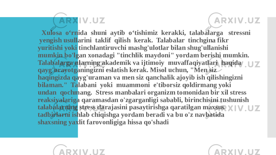  Xulosa o‘rnida shuni aytib o‘tishimiz kerakki, talabalarga stressni yengish usullarini taklif qilish kerak. Talabalar tinchgina fikr yuritishi yoki tinchlantiruvchi mashg&#39;ulotlar bilan shug&#39;ullanishi mumkin bo&#39;lgan xonadagi &#34;tinchlik maydoni&#34; yordam berishi mumkin. Talabalarga ularning akademik va ijtimoiy muvaffaqiyatlari haqida qayg&#39;urayotganingizni eslatish kerak. Misol uchun, &#34;Men siz haqingizda qayg&#39;uraman va men siz qanchalik ajoyib ish qilishingizni bilaman.&#34; Talabani yoki muammoni e&#39;tiborsiz qoldirmang yoki undan qochmang. Stress manbalari organizm tomonidan bir xil stress reaksiyalariga qaramasdan o&#39;zgarganligi sababli, birinchisini tushunish talabalarning stress darajasini pasaytirishga qaratilgan maxsus tadbirlarni ishlab chiqishga yordam beradi va bu o&#39;z navbatida shaxsning yaxlit farovonligiga hissa qo&#39;shadi 