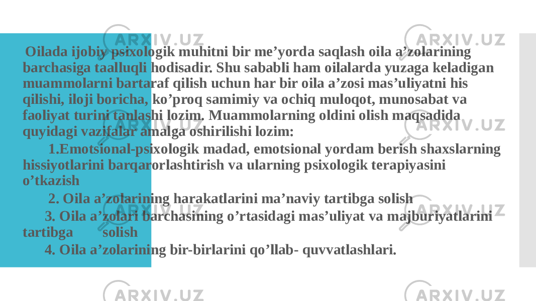  Oilada ijobiy psixologik muhitni bir me’yorda saqlash oila a’zolarining barchasiga taalluqli hodisadir. Shu sababli ham oilalarda yuzaga keladigan muammolarni bartaraf qilish uchun har bir oila a’zosi mas’uliyatni his qilishi, iloji boricha, ko’proq samimiy va ochiq muloqot, munosabat va faoliyat turini tanlashi lozim. Muammolarning oldini olish maqsadida quyidagi vazifalar amalga oshirilishi lozim:  1.Emotsional-psixologik madad, emotsional yordam berish shaxslarning hissiyotlarini barqarorlashtirish va ularning psixologik terapiyasini o’tkazish  2. Oila a’zolarining harakatlarini ma’naviy tartibga solish  3. Oila a’zolari barchasining o’rtasidagi mas’uliyat va majburiyatlarini tartibga solish  4. Oila a’zolarining bir-birlarini qo’llab- quvvatlashlari. 