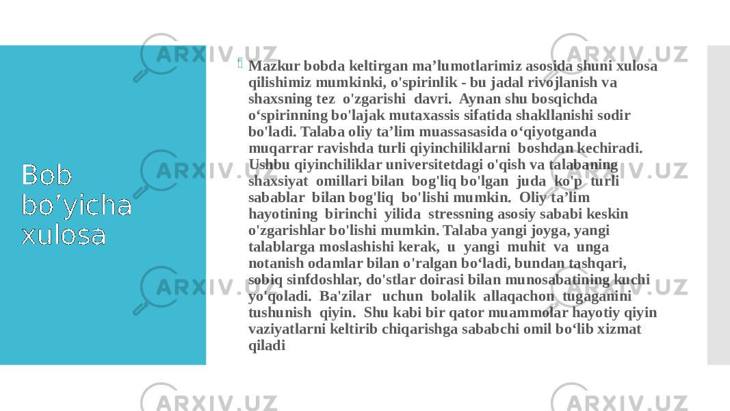 Bob bo’yicha xulosa  Mazkur bobda keltirgan ma’lumotlarimiz asosida shuni xulosa qilishimiz mumkinki, o&#39;spirinlik - bu jadal rivojlanish va shaxsning tez o&#39;zgarishi davri. Aynan shu bosqichda o‘spirinning bo&#39;lajak mutaxassis sifatida shakllanishi sodir bo&#39;ladi. Talaba oliy ta’lim muassasasida o‘qiyotganda muqarrar ravishda turli qiyinchiliklarni boshdan kechiradi. Ushbu qiyinchiliklar universitetdagi o&#39;qish va talabaning shaxsiyat omillari bilan bog&#39;liq bo&#39;lgan juda ko&#39;p turli sabablar bilan bog&#39;liq bo&#39;lishi mumkin. Oliy ta’lim hayotining birinchi yilida stressning asosiy sababi keskin o&#39;zgarishlar bo&#39;lishi mumkin. Talaba yangi joyga, yangi talablarga moslashishi kerak, u yangi muhit va unga notanish odamlar bilan o&#39;ralgan bo‘ladi, bundan tashqari, sobiq sinfdoshlar, do&#39;stlar doirasi bilan munosabatining kuchi yo&#39;qoladi. Ba&#39;zilar uchun bolalik allaqachon tugaganini tushunish qiyin. Shu kabi bir qator muammolar hayotiy qiyin vaziyatlarni keltirib chiqarishga sababchi omil bo‘lib xizmat qiladi 