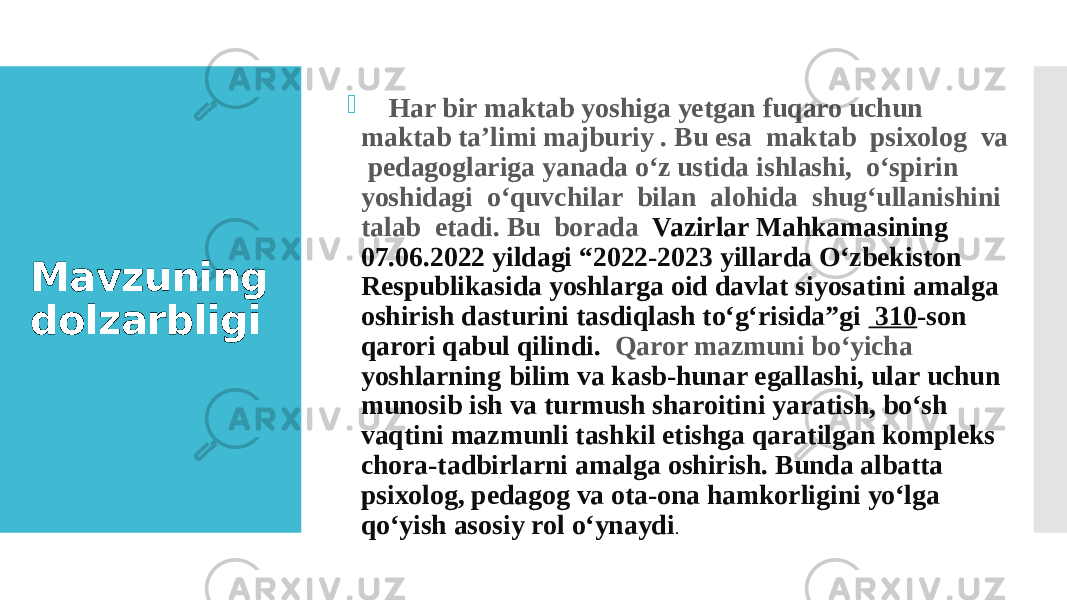 Mavzuning dolzarbligi  Har bir maktab yoshiga yetgan fuqaro uchun maktab ta’limi majburiy . Bu esa maktab psixolog va pedagoglariga yanada o‘z ustida ishlashi, o‘spirin yoshidagi o‘quvchilar bilan alohida shug‘ullanishini talab etadi. Bu borada Vazirlar Mahkamasining 07.06.2022 yildagi “2022-2023 yillarda Oʻzbekiston Respublikasida yoshlarga oid davlat siyosatini amalga oshirish dasturini tasdiqlash toʻgʻrisida”gi  310 -son qarori qabul qilindi. Qaror mazmuni bo‘yicha yoshlarning bilim va kasb-hunar egallashi, ular uchun munosib ish va turmush sharoitini yaratish, boʻsh vaqtini mazmunli tashkil etishga qaratilgan kompleks chora-tadbirlarni amalga oshirish. Bunda albatta psixolog, pedagog va ota-ona hamkorligini yo‘lga qo‘yish asosiy rol o‘ynaydi . 