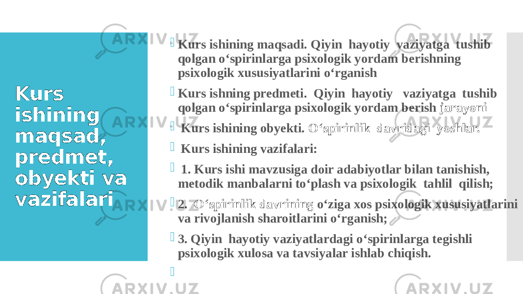 Kurs ishining maqsad, predmet, obyekti va vazifalari  Kurs ishining maqsadi. Qiyin hayotiy vaziyatga tushib qolgan o‘spirinlarga psixologik yordam berishning psixologik xususiyatlarini o‘rganish  Kurs ishning predmeti. Qiyin hayotiy vaziyatga tushib qolgan o‘spirinlarga psixologik yordam berish jarayoni  Kurs ishining obyekti. O‘spirinlik davridagi yoshlar.  Kurs ishining vazifalari:  1. Kurs ishi mavzusiga doir adabiyotlar bilan tanishish, metodik manbalarni to‘plash va psixologik tahlil qilish;  2. O‘spirinlik davrining o‘ziga xos psixologik xususiyatlarini va rivojlanish sharoitlarini o‘rganish;  3. Qiyin hayotiy vaziyatlardagi o‘spirinlarga tegishli psixologik xulosa va tavsiyalar ishlab chiqish.    