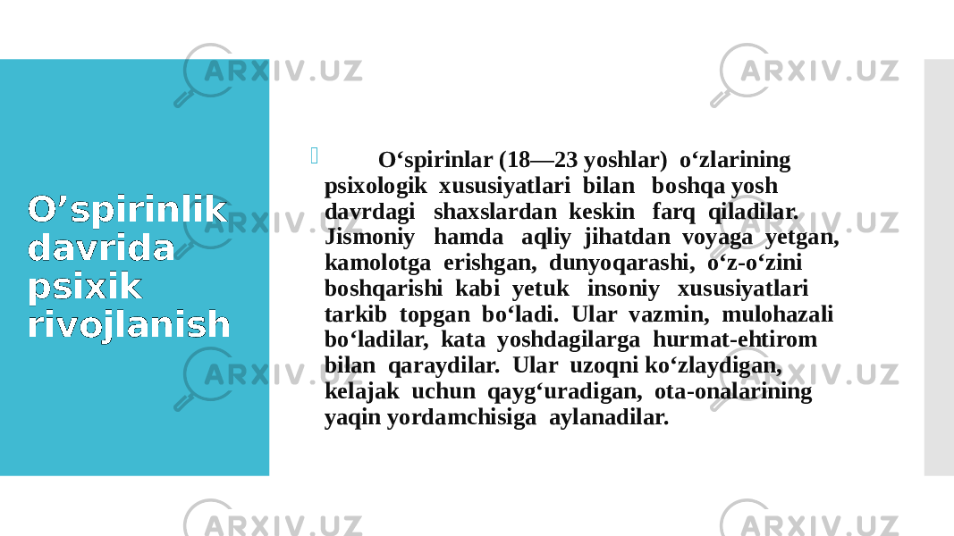 O’spirinlik davrida psixik rivojlanish  O‘spirinlar (18—23 yoshlar) o‘zlarining psixologik xususiyatlari bilan boshqa yosh davrdagi shaxslardan keskin farq qiladilar. Jismoniy hamda aqliy jihatdan voyaga yetgan, kamolotga erishgan, dunyoqarashi, o‘z-o‘zini boshqarishi kabi yetuk insoniy xususiyatlari tarkib topgan bo‘ladi. Ular vazmin, mulohazali bo‘ladilar, kata yoshdagilarga hurmat-ehtirom bilan qaraydilar. Ular uzoqni ko‘zlaydigan, kelajak uchun qayg‘uradigan, ota-onalarining yaqin yordamchisiga aylanadilar. 