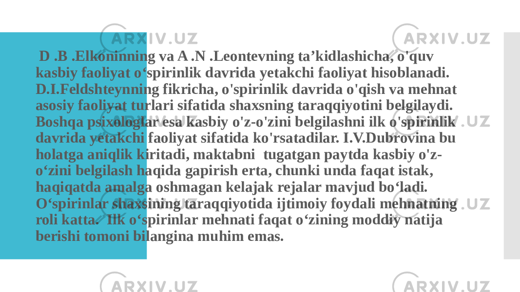  D .B .Elkoninning va A .N .Leontevning ta’kidlashicha, o&#39;quv kasbiy faoliyat o‘spirinlik davrida yetakchi faoliyat hisoblanadi. D.I.Feldshteynning fikricha, o&#39;spirinlik davrida o&#39;qish va mehnat asosiy faoliyat turlari sifatida shaxsning taraqqiyotini belgilaydi. Boshqa psixologlar esa kasbiy o&#39;z-o&#39;zini belgilashni ilk o&#39;spirinlik davrida yetakchi faoliyat sifatida ko&#39;rsatadilar. I.V.Dubrovina bu holatga aniqlik kiritadi, maktabni tugatgan paytda kasbiy o&#39;z- o‘zini belgilash haqida gapirish erta, chunki unda faqat istak, haqiqatda amalga oshmagan kelajak rejalar mavjud bo‘ladi. O‘spirinlar shaxsining taraqqiyotida ijtimoiy foydali mehnatning roli katta. Ilk o‘spirinlar mehnati faqat o‘zining moddiy natija berishi tomoni bilangina muhim emas. 