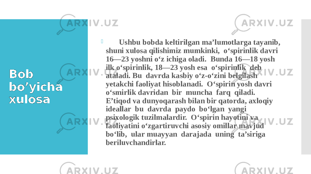 Bob bo’yicha xulosa  Ushbu bobda keltirilgan ma’lumotlarga tayanib, shuni xulosa qilishimiz mumkinki, o‘spirinlik davri 16—23 yoshni o‘z ichiga oladi. Bunda 16—18 yosh ilk o‘spirinlik, 18—23 yosh esa o‘spirinlik deb ataladi. Bu davrda kasbiy o‘z-o‘zini belgilash yetakchi faoliyat hisoblanadi. O‘spirin yosh davri o‘smirlik davridan bir muncha farq qiladi. E’tiqod va dunyoqarash bilan bir qatorda, axloqiy ideallar bu davrda paydo bo‘lgan yangi psixologik tuzilmalardir. O‘spirin hayotini va faoliyatini o‘zgartiruvchi asosiy omillar mavjud bo‘lib, ular muayyan darajada uning ta’siriga beriluvchandirlar. 