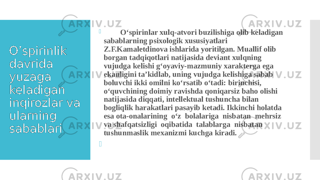 O’spirinlik davrida yuzaga keladigan inqirozlar va ularning sabablari  O‘spirinlar xulq-atvori buzilishiga olib keladigan sabablarning psixologik xususiyatlari Z.F.Kamaletdinova ishlarida yoritilgan. Muallif olib borgan tadqiqotlari natijasida deviant xulqning vujudga kelishi g‘oyaviy-mazmuniy xarakterga ega ekanligini ta’kidlab, uning vujudga kelishiga sabab boluvchi ikki omilni ko‘rsatib o‘tadi: birinchisi, o‘quvchining doimiy ravishda qoniqarsiz baho olishi natijasida diqqati, intellektual tushuncha bilan bogliqlik harakatlari pasayib ketadi. Ikkinchi holatda esa ota-onalarining o‘z bolalariga nisbatan mehrsiz va shafqatsizligi oqibatida talablarga nisbatan tushunmaslik mexanizmi kuchga kiradi.  