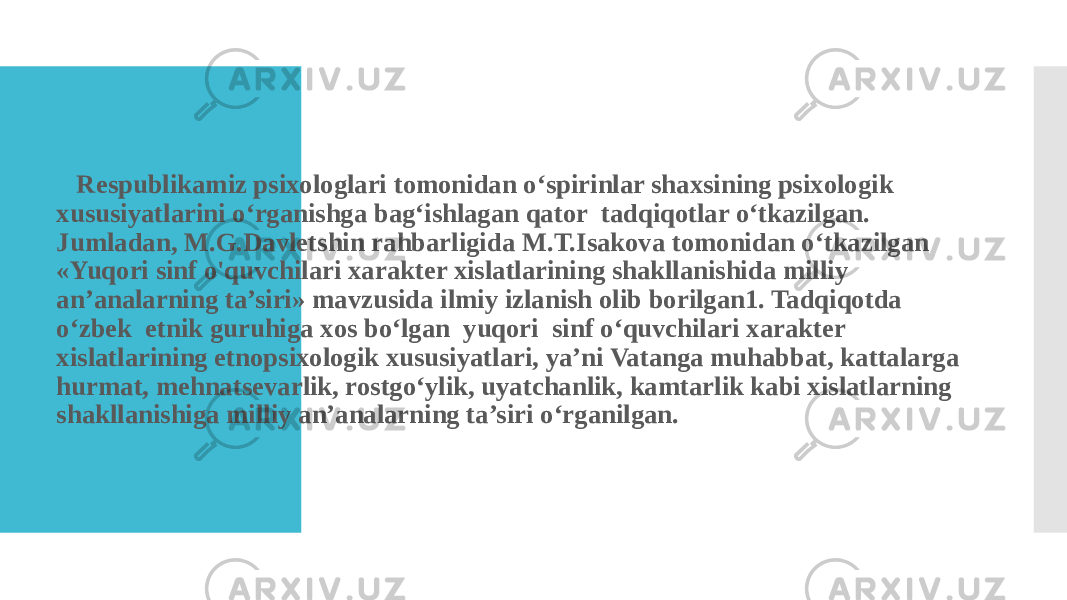  Respublikamiz psixologlari tomonidan o‘spirinlar shaxsining psixologik xususiyatlarini o‘rganishga bag‘ishlagan qator tadqiqotlar o‘tkazilgan. Jumladan, M.G.Davletshin rahbarligida M.T.Isakova tomonidan o‘tkazilgan «Yuqori sinf o&#39;quvchilari xarakter xislatlarining shakllanishida milliy an’analarning ta’siri» mavzusida ilmiy izlanish olib borilgan1. Tadqiqotda o‘zbek etnik guruhiga xos bo‘lgan yuqori sinf o‘quvchilari xarakter xislatlarining etnopsixologik xususiyatlari, ya’ni Vatanga muhabbat, kattalarga hurmat, mehnatsevarlik, rostgo‘ylik, uyatchanlik, kamtarlik kabi xislatlarning shakllanishiga milliy an’analarning ta’siri o‘rganilgan. 