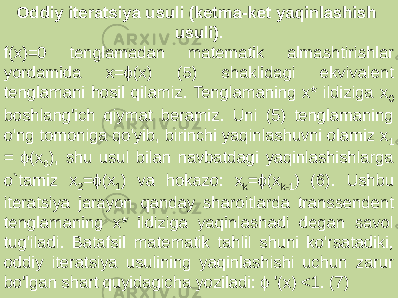 Oddiy iteratsiya usuli (ketma-ket yaqinlashish usuli). f(x)=0 tenglamadan matematik almashtirishlar yordamida x=ϕ(x) (5) shaklidagi ekvivalent tenglamani hosil qilamiz. Tenglamaning x* ildiziga x 0 boshlang&#39;ich qiymat beramiz. Uni (5) tenglamaning o&#39;ng tomoniga qo&#39;yib, birinchi yaqinlashuvni olamiz x 1 = ϕ(x 0 ), shu usul bilan navbatdagi yaqinlashishlarga o`tamiz x 2 =ϕ(x 1 ) va hokazo: x k =ϕ(x k-1 ) (6). Ushbu iteratsiya jarayon qanday sharoitlarda transsendent tenglamaning x* ildiziga yaqinlashadi degan savol tug&#39;iladi. Batafsil matematik tahlil shuni ko&#39;rsatadiki, oddiy iteratsiya usulining yaqinlashishi uchun zarur bo&#39;lgan shart quyidagicha yoziladi: ϕ &#39;(x) <1. (7) 