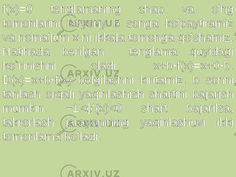 f(x)=0 tenglamaning chap va o&#39;ng tomonlarini ixtiyoriy b songa ko&#39;paytiramiz va noma&#39;lum x ni ikkala tomonga qo&#39;shamiz. Natihada berilgan tenglama quyidagi ko`rinishni oladi: x+b f(x)=x+0 b. ⋅ ⋅ D(x)=x+b f(x) belgilashni kiritamiz. b sonni ⋅ tanlash orqali yaqinlashish shartini bajarish mumkin. −1<ϕ&#39;(x)<0 shart bajarilsa, takrorlash jarayonining yaqinlashuvi ikki tomonlama bo&#39;ladi. 