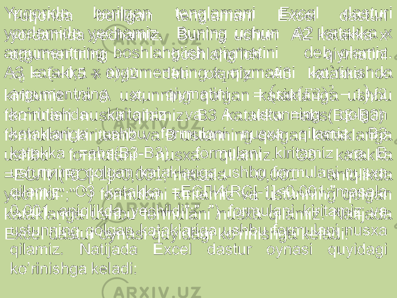 Yuqorida berilgan tenglamani Excel dasturi yordamida yechamiz. Buning uchun А2 katakka x argumentning boshlahg’ich qiymatini deb olamiz. А3 katakka х argumentning х 1 qiymatini ko`rinishda kiritamiz va А ustunning qolgan kataklariga ushbu formulani nusxa qilamiz. В3 katakka =abs(B3-B3) formulani kiritamiz va B ustunning qolgan kataklariga ushbu formulani nusxa qilamiz. C3 katakka =ЕСЛИ(RC[-1]<0,001;&#34;masala 0,001 aniqlikda yechildi&#34;;&#34; &#34;) formulani kiritamiz va ustunning qolgan kataklariga ushbu formulani nusxa qilamiz. Natijada Excel dastur oynasi quyidagi ko’rinishga keladi:  