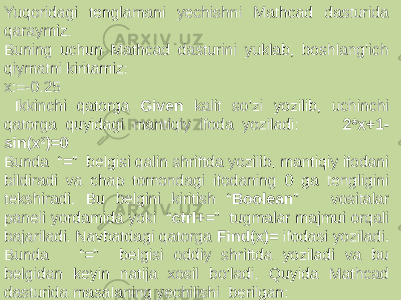 Yuqoridagi tenglamani yechishni Mathcad dasturida qaraymiz. Buning uchun Mathcad dasturini yuklab, boshlang’ich qiymatni kiritamiz: x:=-0.25 Ikkinchi qatorga Given kalit so’zi yozilib, uchinchi qatorga quyidagi mantiqiy ifoda yoziladi: 2*x+1- sin(x 2 )=0 Bunda “ = ” belgisi qalin shriftda yozilib, mantiqiy ifodani bildiradi va chap tomondagi ifodaning 0 ga tengligini tekshiradi. Bu belgini kiritish “ Boolean ” vositalar paneli yordamida yoki “ ctrl+= ” tugmalar majmui orqali bajariladi. Navbatdagi qatorga Find(x)= ifodasi yoziladi. Bunda “ = ” belgisi oddiy shriftda yoziladi va bu belgidan keyin natija xosil bo’ladi. Quyida Mathcad dasturida masalaning yechilishi berilgan: 