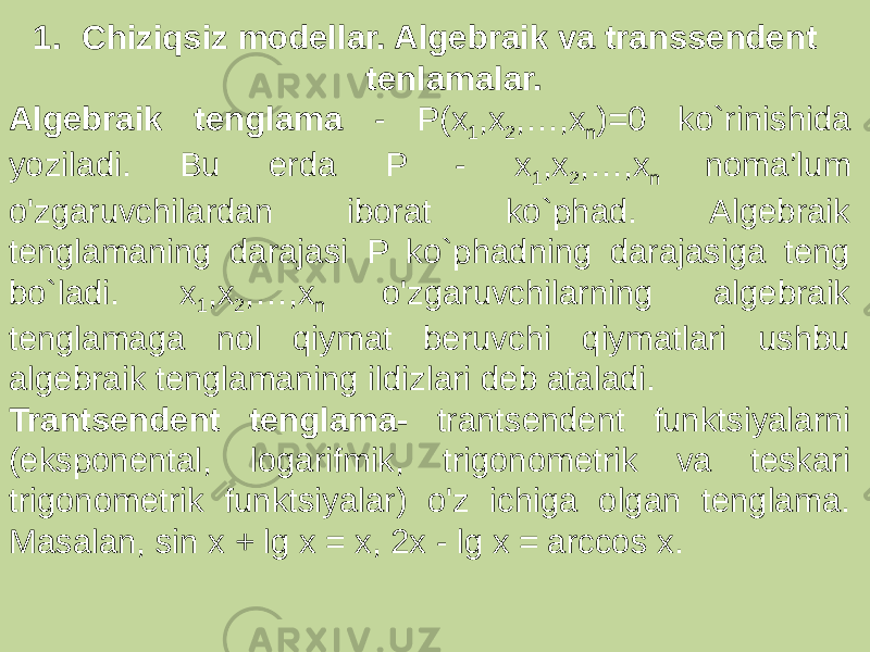 1. Chiziqsiz modellar. Algebraik va transsendent tenlamalar. Algebraik tenglama - P(x 1 ,x 2 ,…,x n )=0 ko`rinishida yoziladi. Bu erda P - x 1 ,x 2 ,…,x n noma’lum o&#39;zgaruvchilardan iborat ko`phad. Algebraik tenglamaning darajasi P ko`phadning darajasiga teng bo`ladi. x 1 ,x 2 ,…,x n o&#39;zgaruvchilarning algebraik tenglamaga nol qiymat beruvchi qiymatlari ushbu algebraik tenglamaning ildizlari deb ataladi. Trantsendent tenglama- trantsendent funktsiyalarni (eksponental, logarifmik, trigonometrik va teskari trigonometrik funktsiyalar) o&#39;z ichiga olgan tenglama. Masalan, sin x + lg x = x, 2x - lg x = arccos x. 