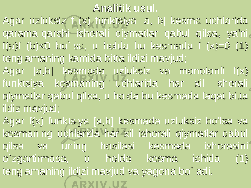Analitik usul. Agar uzluksiz f (x) funktsiya [a, b] kesma uchlarida qarama-qarshi ishorali qiymatlar qabul qilsa, ya&#39;ni f(a)f (b)<0 bo`lsa, u holda bu kesmada f (x)=0 (1) tenglamaning kamida bitta ildizi mavjud; Agar [a,b] kesmada uzluksiz va monotonli f(x) funktsiya kesmaning uchlarida har xil ishorali qiymatlar qabul qilsa, u holda bu kesmada faqat bitta ildiz mavjud; Agar f(x) funktsiya [a,b] kesmada uzluksiz bo&#39;lsa va kesmaning uchlarida har xil ishorali qiymatlar qabul qilsa va uning hosilasi kesmada ishorasini o`zgartirmasa, u holda kesma ichida (1) tenglamaning ildizi mavjud va yagona bo`ladi. 