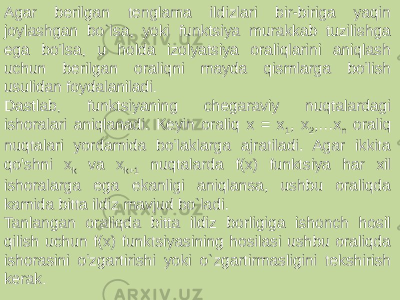 Agar berilgan tenglama ildizlari bir-biriga yaqin joylashgan bo`lsa, yoki funktsiya murakkab tuzilishga ega bo&#39;lsa, u holda izolyatsiya oraliqlarini aniqlash uchun berilgan oraliqni mayda qismlarga bo&#39;lish usulidan foydalaniladi. Dastlab, funktsiyaning chegaraviy nuqtalardagi ishoralari aniqlanadi. Keyin oraliq x = x 1 , x 2 ,…x n oraliq nuqtalari yordamida bo&#39;laklarga ajratiladi. Agar ikkita qo&#39;shni x k va x k+1 nuqtalarda f(x) funktsiya har xil ishoralarga ega ekanligi aniqlansa, ushbu oraliqda kamida bitta ildiz mavjud bo`ladi. Tanlangan oraliqda bitta ildiz borligiga ishonch hosil qilish uchun f(x) funktsiyasining hosilasi ushbu oraliqda ishorasini o&#39;zgartirishi yoki o`zgartirmasligini tekshirish kerak. 