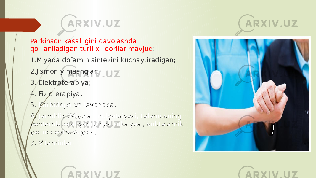 Parkinson kasalligini davolashda qo&#39;llaniladigan turli xil dorilar mavjud : 1.Miyada dofamin sintezini kuchaytiradigan; 2.Jismoniy mashqlar; 3. Elektroterapiya; 4. Fizioterapiya; 5. Karbidopa va levodopa.  6. Jarrohlik (Miya stimulyatsiyasi, talamusning venterolateral yadro destruksiyasi, subtalamik yadro destruksiyasi; 7. Vitaminlar 