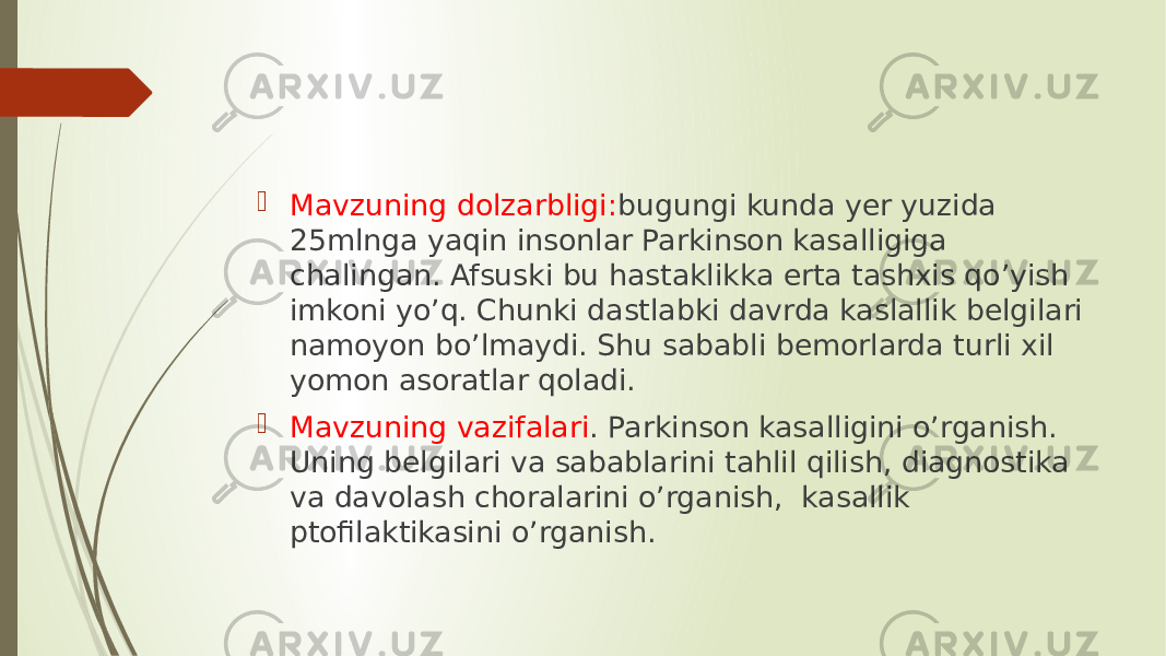  Mavzuning dolzarbligi: bugungi kunda yer yuzida 25mlnga yaqin insonlar Parkinson kasalligiga chalingan. Afsuski bu hastaklikka erta tashxis qo’yish imkoni yo’q. Chunki dastlabki davrda kaslallik belgilari namoyon bo’lmaydi. Shu sababli bemorlarda turli xil yomon asoratlar qoladi.  Mavzuning vazifalari . Parkinson kasalligini o’rganish. Uning belgilari va sabablarini tahlil qilish, diagnostika va davolash choralarini o’rganish, kasallik ptofilaktikasini o’rganish. 