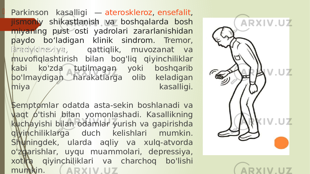  Parkinson kasalligi —  ateroskleroz ,  ensefalit , jismoniy shikastlanish va boshqalarda bosh miyaning pust osti yadrolari zararlanishidan paydo boʻladigan klinik sindrom. Tremor, Bradykineziya, qattiqlik, muvozanat va muvofiqlashtirish bilan bog&#39;liq qiyinchiliklar kabi ko&#39;zda tutilmagan yoki boshqarib bo&#39;lmaydigan harakatlarga olib keladigan miya kasalligi. Semptomlar odatda asta-sekin boshlanadi va vaqt o&#39;tishi bilan yomonlashadi. Kasallikning kuchayishi bilan odamlar yurish va gapirishda qiyinchiliklarga duch kelishlari mumkin. Shuningdek, ularda aqliy va xulq-atvorda o&#39;zgarishlar, uyqu muammolari, depressiya, xotira qiyinchiliklari va charchoq bo&#39;lishi mumkin. 