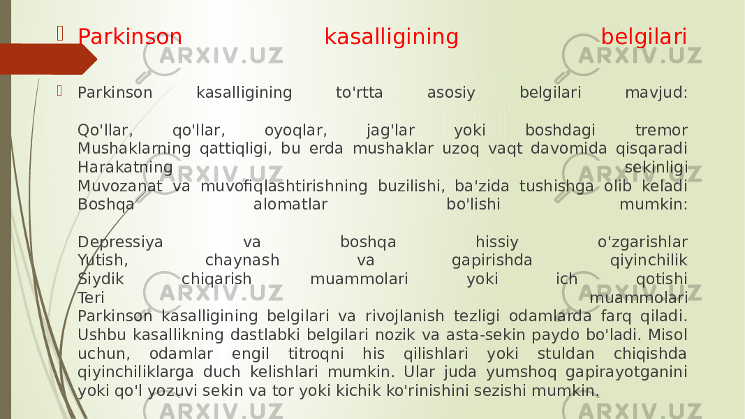  Parkinson kasalligining belgilari  Parkinson kasalligining to&#39;rtta asosiy belgilari mavjud: Qo&#39;llar, qo&#39;llar, oyoqlar, jag&#39;lar yoki boshdagi tremor Mushaklarning qattiqligi, bu erda mushaklar uzoq vaqt davomida qisqaradi Harakatning sekinligi Muvozanat va muvofiqlashtirishning buzilishi, ba&#39;zida tushishga olib keladi Boshqa alomatlar bo&#39;lishi mumkin: Depressiya va boshqa hissiy o&#39;zgarishlar Yutish, chaynash va gapirishda qiyinchilik Siydik chiqarish muammolari yoki ich qotishi Teri muammolari Parkinson kasalligining belgilari va rivojlanish tezligi odamlarda farq qiladi. Ushbu kasallikning dastlabki belgilari nozik va asta-sekin paydo bo&#39;ladi. Misol uchun, odamlar engil titroqni his qilishlari yoki stuldan chiqishda qiyinchiliklarga duch kelishlari mumkin. Ular juda yumshoq gapirayotganini yoki qo&#39;l yozuvi sekin va tor yoki kichik ko&#39;rinishini sezishi mumkin. 