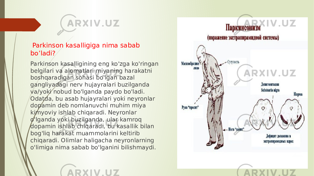  Parkinson kasalligiga nima sabab bo’ladi? Parkinson kasalligining eng ko&#39;zga ko&#39;ringan belgilari va alomatlari miyaning harakatni boshqaradigan sohasi bo&#39;lgan bazal gangliyadagi nerv hujayralari buzilganda va/yoki nobud bo&#39;lganda paydo bo&#39;ladi. Odatda, bu asab hujayralari yoki neyronlar dopamin deb nomlanuvchi muhim miya kimyoviy ishlab chiqaradi. Neyronlar o&#39;lganda yoki buzilganda, ular kamroq dopamin ishlab chiqaradi, bu kasallik bilan bog&#39;liq harakat muammolarini keltirib chiqaradi. Olimlar haligacha neyronlarning o&#39;limiga nima sabab bo&#39;lganini bilishmaydi. 