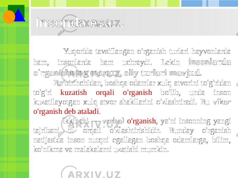 Insonda esa… Yuqorida tavsiflangan o ‘ rganish turlari hayvonlarda ham, insonlarda ham uchraydi. Lekin insonlarda o ‘ rganishning maxsus, oliy turlari mavjud. Bu birinchidan, boshqa odamlar xulq-atvorini to ‘ g ‘ ridan to ‘ g ‘ ri kuzatish orqali o ‘ rganish bo ‘ lib, unda inson kuzatilayotgan xulq-atvor shakllarini o ‘ zlashtiradi. Bu vikar o ‘ rganish deb ataladi . Ikkinchi — verbal o ‘ rganish , ya ’ ni insonning yangi tajribani til orqali o ‘ zlashtirishidir. Bunday o ‘ rganish natijasida inson nutqni egallagan boshqa odamlarga, bilim, ko ‘ nikma va malakalarni uzatishi mumkin. 