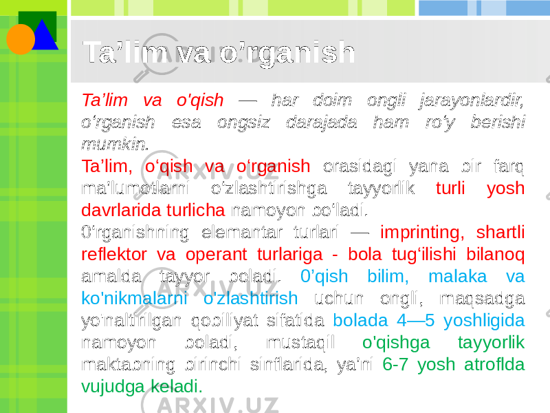 Ta’lim va o’rganish Ta’lim va o&#39;qish — har doim ongli jarayonlardir, o‘rganish esa ongsiz darajada ham ro‘y berishi mumkin. Ta’lim, o‘qish va o‘rganish orasidagi yana bir farq ma’lumotlarni o‘zlashtirishga tayyorlik turli yosh davrlarida turlicha namoyon bo‘ladi. 0‘rganishning elemantar turlari — imprinting, shartli reflektor va operant turlariga - bola tug‘ilishi bilanoq amalda tayyor boladi. 0’qish bilim, malaka va ko&#39;nikmalarni o&#39;zlashtirish uchun ongli, maqsadga yo&#39;naltirilgan qobiliyat sifatida bolada 4—5 yoshligida namoyon boladi, mustaqil o&#39;qishga tayyorlik maktabning birinchi sinflarida, ya’ni 6-7 yosh atroflda vujudga keladi. 