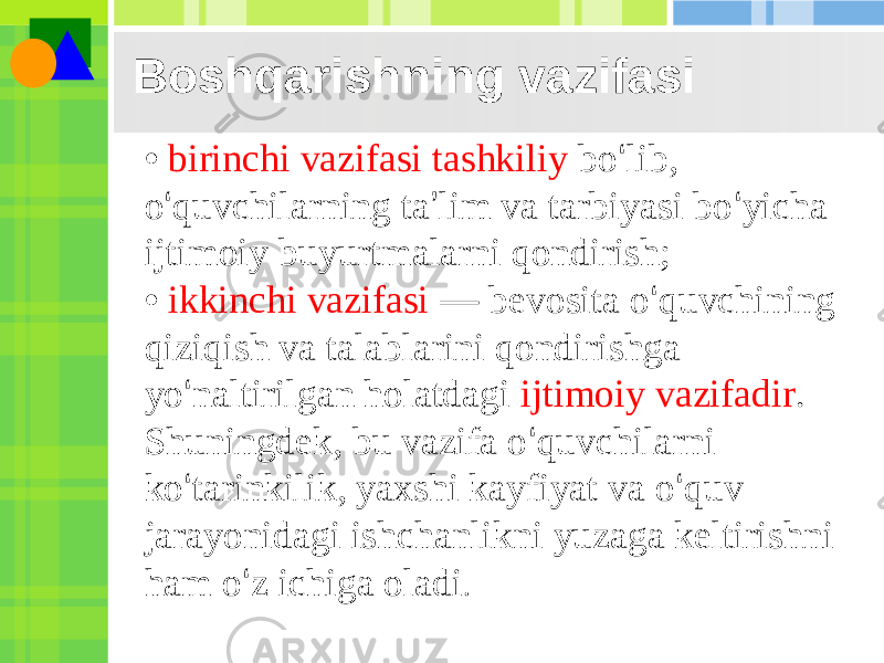 Boshqarishning vazifasi • birinchi vazifasi tashkiliy bo ‘ lib, o ‘ quvchilarning ta ’ lim va tarbiyasi bo ‘ yicha ijtimoiy buyurtmalarni qondirish; • ikkinchi vazifasi — bevosita o ‘ quvchining qiziqish va talablarini qondirishga yo ‘ naltirilgan holatdagi ijtimoiy vazifadir . Shuningdek, bu vazifa o ‘ quvchilarni ko ‘ tarinkilik, yaxshi kayfiyat va o ‘ quv jarayonidagi ishchanlikni yuzaga keltirishni ham o ‘ z ichiga oladi . 