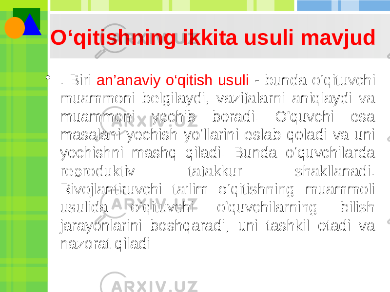 O‘qitishning ikkita usuli mavjud • . Biri an’anaviy o‘qitish usuli - bunda o‘qituvchi muammoni belgilaydi, vazifalarni aniqlaydi va muammoni yechib beradi. O&#39;quvchi esa masalani yechish yo‘llarini eslab qoladi va uni yechishni mashq qiladi. Bunda o‘quvchilarda reproduktiv tafakkur shakllanadi. Rivojlantiruvchi ta’lim o‘qitishning muammoli usulida o‘qituvchi o&#39;quvchilarning bilish jarayonlarini boshqaradi, uni tashkil etadi va nazorat qiladi 