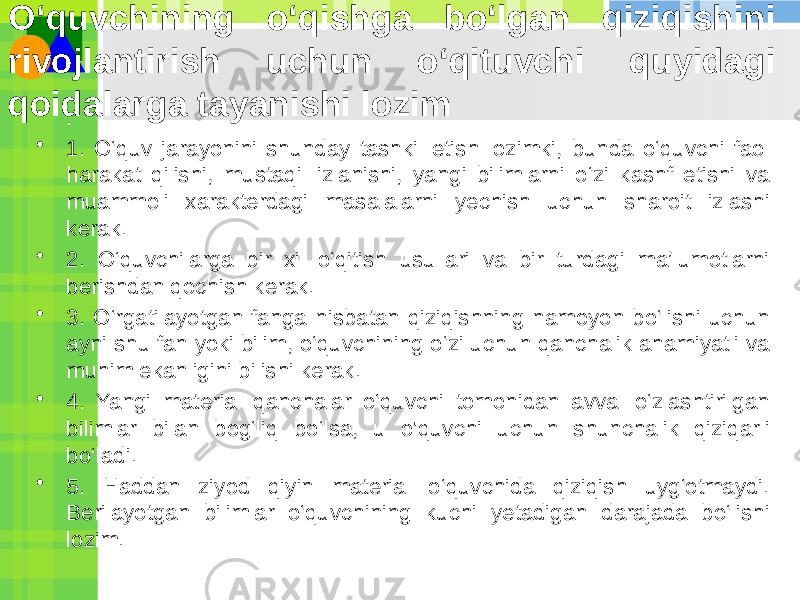 O‘quvchining o‘qishga bo‘lgan qiziqishini rivojlantirish uchun o‘qituvchi quyidagi qoidalarga tayanishi lozim • : • 1. O‘quv jarayonini shunday tashkil etish lozimki, bunda o‘quvchi faol harakat qilishi, mustaqil izlanishi, yangi bilimlarni o‘zi kashf etishi va muammoli xarakterdagi masalalarni yechish uchun sharoit izlashi kerak. • 2. O‘quvchilarga bir xil o‘qitish usullari va bir turdagi ma’lumotlarni berishdan qochish kerak. • 3. O‘rgatilayotgan fanga nisbatan qiziqishning namoyon bo‘lishi uchun ayni shu fan yoki bilim, o‘quvchining o‘zi uchun qanchalik ahamiyatli va muhim ekanligini bilishi kerak. • 4. Yangi material qanchalar o‘quvchi tomonidan avval o‘zlashtirilgan bilimlar bilan bog‘liq bo‘lsa, u o&#39;quvchi uchun shunchalik qiziqarli bo‘ladi. • 5. Haddan ziyod qiyin material o‘quvchida qiziqish uyg‘otmaydi. Berilayotgan bilimlar o‘quvchining kuchi yetadigan darajada bo‘lishi lozim. 