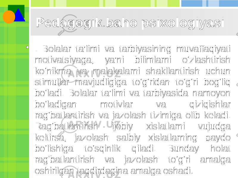 Pedagogik baho psixologiyasi • . Bolalar ta’limi va tarbiyasining muvaffaqiyati motivatsiyaga, ya’ni bilimlarni o‘zlashtirish ko‘nikma va malakalarni shakllantirish uchun stimullar mavjudligiga to‘g‘ridan to‘g‘ri bog‘liq bo‘ladi. Bolalar ta’limi va tarbiyasida namoyon bo‘ladigan motivlar va qiziqishlar rag‘batlantirish va jazolash tizimiga olib keladi. Rag‘batlantirish ijobiy xislatlarni vujudga keltirsa, jazolash salbiy xislatlarning paydo bo‘lishiga to‘sqinlik qiladi. Bunday holat rag&#39;batlantirish va jazolash to‘g‘ri amalga oshirilgan taqdirdagina amalga oshadi . 