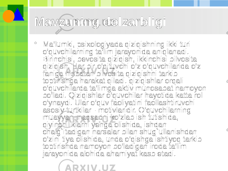 Mavzuning dolzarbligi • Ma’lumki, psixologiyada qiziqishning ikki turi o’quvchilarning ta’lim jarayonida aniqlanadi. Birinchisi, bevosita qiziqish, ikkinchisi bilvosita qiziqish. Har bir o’qituvchi o’z o’quvchilarida o’z faniga nisbatan bilvosita qiziqishni tarkib toptirishga harakat qiladi. qiziqishlar orqali o’quvchilarda ta’limga aktiv munosabat namoyon bo’ladi. Qiziqishlar o’quvchilar hayotida katta rol o’ynaydi. Ular o’quv faoliyatini faollashtiruvchi asosiy turtkilar - motivlaridir. O’quvchilarning muayyan maqsadni ko’zlab ish tutishida, qiyinchiliklarni yenga olishida, ishdan chalg`itadigan narsalar bilan shug`ullanishdan o’zini tiya olishida, unda o’qishga ishtiyoq tarkib toptirishda namoyon bo’ladigan iroda ta’lim jarayonida alohida ahamiyat kasb etadi. 