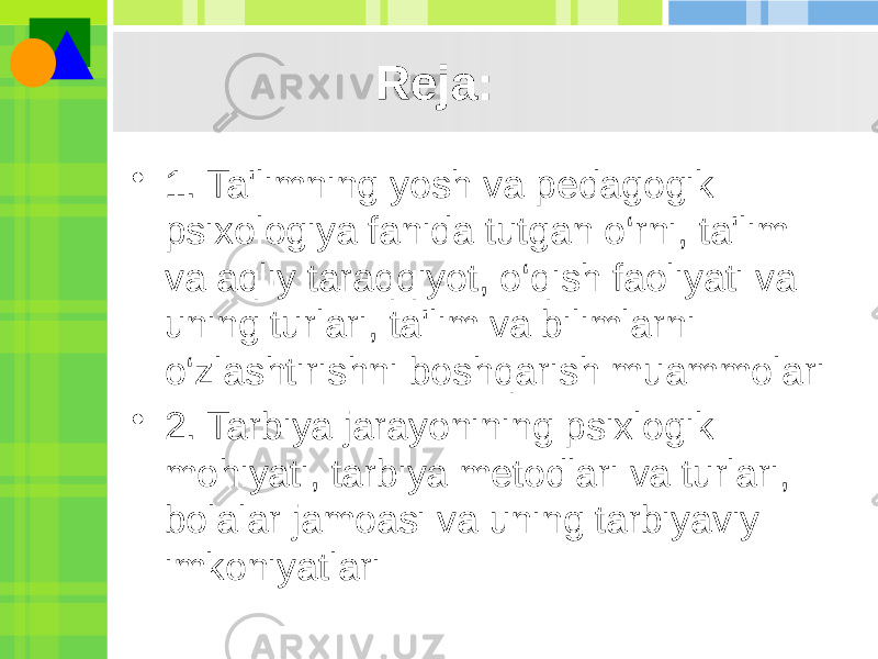 Reja: • 1. Ta&#39;limning yosh va pedagogik psixologiya fanida tutgan o‘rni, ta&#39;lim va aqliy taraqqiyot, o‘qish faoliyati va uning turlari, ta&#39;lim va bilimlarni o‘zlashtirishni boshqarish muammolari • 2. Tarbiya jarayonining psixlogik mohiyati, tarbiya metodlari va turlari, bolalar jamoasi va uning tarbiyaviy imkoniyatlari 