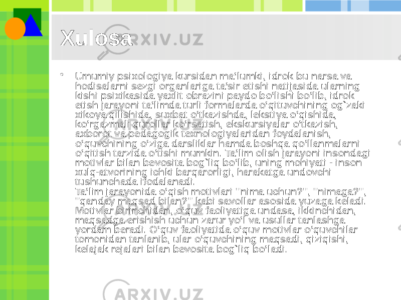 Xulosa • Umumiy psixologiya kursidan ma’lumki, idrok bu narsa va hodisalarni sezgi organlariga ta’sir etishi natijasida ularning kishi psixikasida yaxlit obrazini paydo bo’lishi bo’lib, idrok etish jarayoni ta’limda turli formalarda o’qituvchining og`zaki xikoya qilishida, suxbat o’tkazishda, lekstiya o’qishida, ko’rgazmali qurollar ko’rsatish, ekskursiyalar o’tkazish, axborot va pedagogik texnologiyalaridan foydalanish, o’quvchining o’ziga darsliklar hamda boshqa qo’llanmalarni o’qitish tarzida o’tishi mumkin. Ta’lim olish jarayoni insondagi motivlar bilan bevosita bog`liq bo’lib, uning mohiyati - inson xulq-atvorining ichki barqarorligi, harakatga undovchi tushunchada ifodalanadi. Ta’lim jarayonida o’qish motivlari &#34;nima uchun?&#34;, &#34;nimaga?&#34;, &#34;qanday maqsad bilan?&#34; kabi savollar asosida yuzaga keladi. Motivlar birinchidan, o’quv faoliyatiga undasa, ikkinchidan, maqsadga erishish uchun zarur yo’l va usullar tanlashga yordam beradi. O’quv faoliyatida o’quv motivlar o’quvchilar tomonidan tanlanib, ular o’quvchining maqsadi, qiziqishi, kelajak rejalari bilan bevosita bog`liq bo’ladi. 