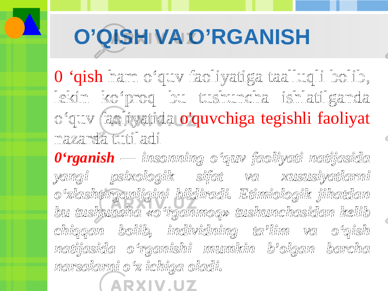 O’QISH VA O’RGANISH 0 ‘qish ham o‘quv faoliyatiga taalluqli bolib, lekin ko‘proq bu tushuncha ishlatilganda o‘quv faoliyatida o&#39;quvchiga tegishli faoliyat nazarda tutiladi 0‘rganish — insonning o‘quv faoliyati natijasida yangi psixologik sifat va xususiyatlarni o‘zlashtirganligini bildiradi. Etimiologik jihatdan bu tushuncha «o‘rganmoq» tushunchasidan kelib chiqqan bolib, individning ta’lim va o‘qish natijasida o‘rganishi mumkin b’olgan barcha narsalarni o‘z ichiga oladi. 