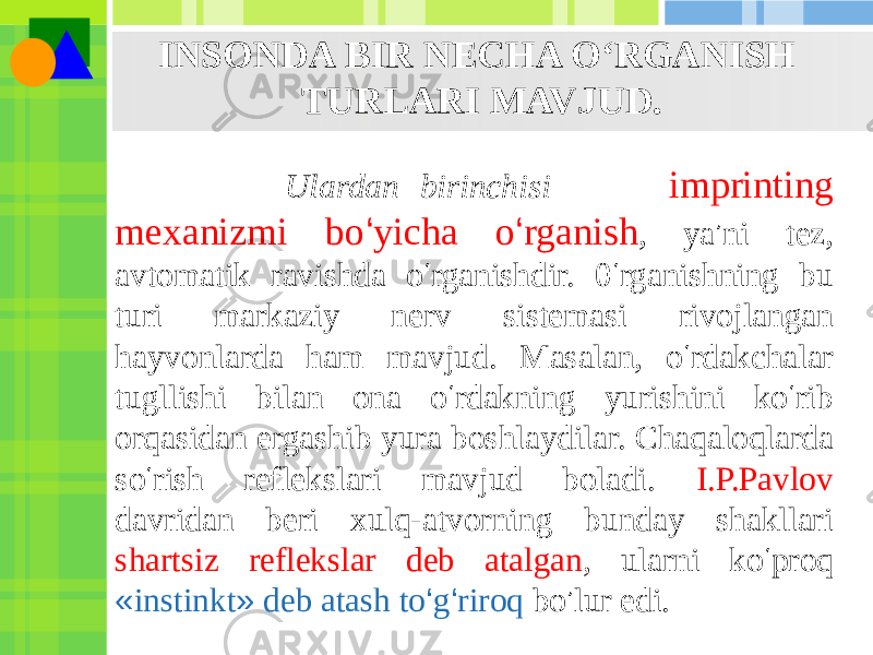 INSONDA BIR NECHA O‘RGANISH TURLARI MAVJUD. Ulardan birinchisi — imprinting mexanizmi bo ‘ yicha o ‘ rganish , ya ’ ni tez, avtomatik ravishda o ‘ rganishdir. 0 ‘ rganishning bu turi markaziy nerv sistemasi rivojlangan hayvonlarda ham mavjud. Masalan, o ‘ rdakchalar tugllishi bilan ona o ‘ rdakning yurishini ko ‘ rib orqasidan ergashib yura boshlaydilar. Chaqaloqlarda so ‘ rish reflekslari mavjud boladi. I.P.Pavlov davridan beri xulq-atvorning bunday shakllari shartsiz reflekslar deb atalgan , ularni ko ‘ proq « instinkt » deb atash to ‘ g ‘ riroq bo ’ lur edi. 