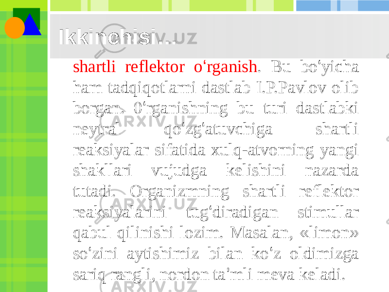 Ikkinchisi… shartli reflektor o ‘ rganish . Bu bo ‘ yicha ham tadqiqotlarni dastlab I.P.Pavlov olib borgan. 0 ‘ rganishning bu turi dastlabki neytral qo ‘ zg ‘ atuvchiga shartli reaksiyalar sifatida xulq-atvorning yangi shakllari vujudga kelishini nazarda tutadi. Organizmning shartli reflektor reaksiyalarini tug ‘ diradigan stimullar qabul qilinishi lozim. Masalan, « limon » so ‘ zini aytishimiz bilan ko ‘ z oldimizga sariq rangli, nordon ta ’ mli meva keladi. 